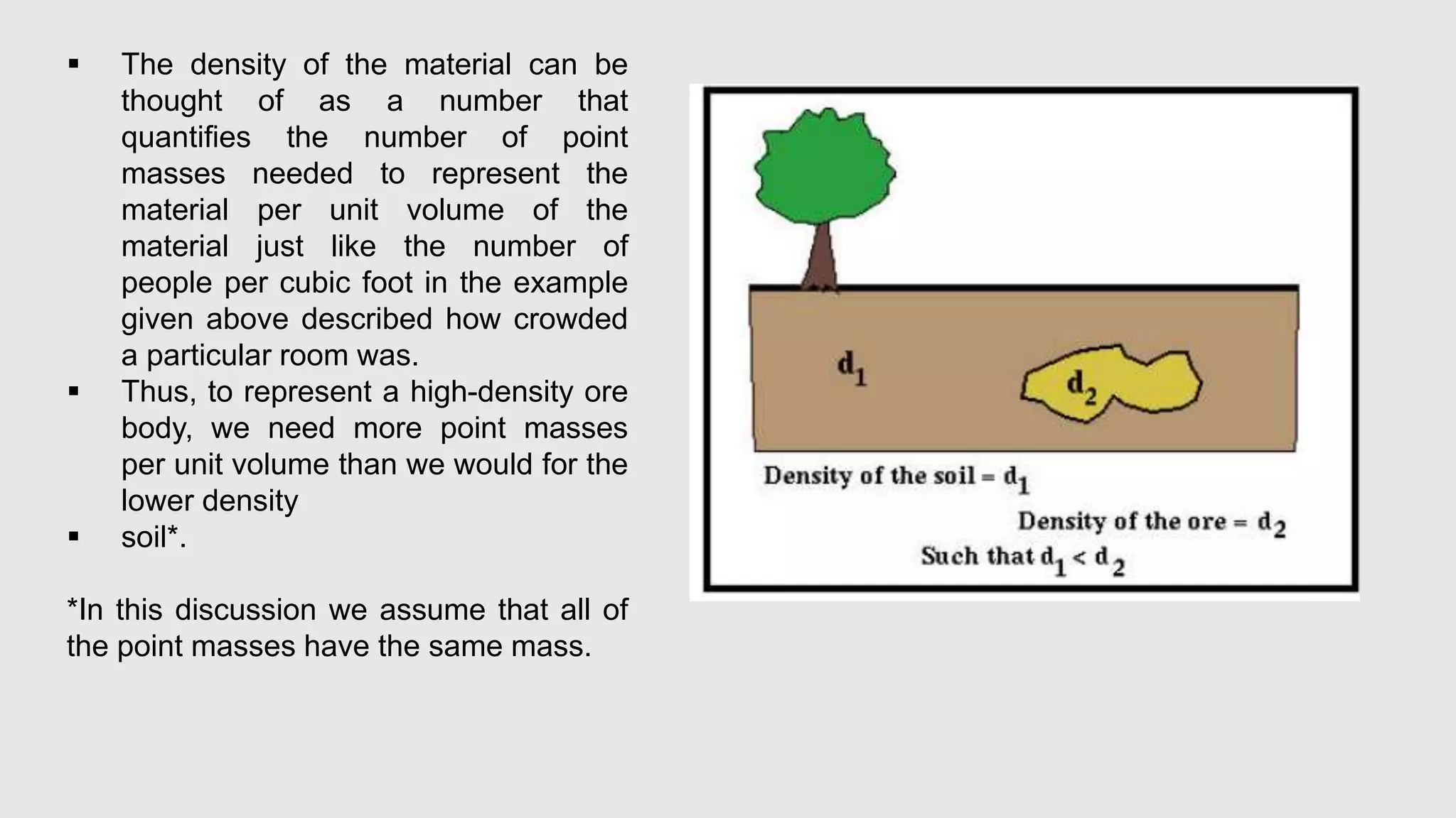  The density of the material can be
thought of as a number that
quantifies the number of point
masses needed to represent the
material per unit volume of the
material just like the number of
people per cubic foot in the example
given above described how crowded
a particular room was.
 Thus, to represent a high-density ore
body, we need more point masses
per unit volume than we would for the
lower density
 soil*.
*In this discussion we assume that all of
the point masses have the same mass.
 