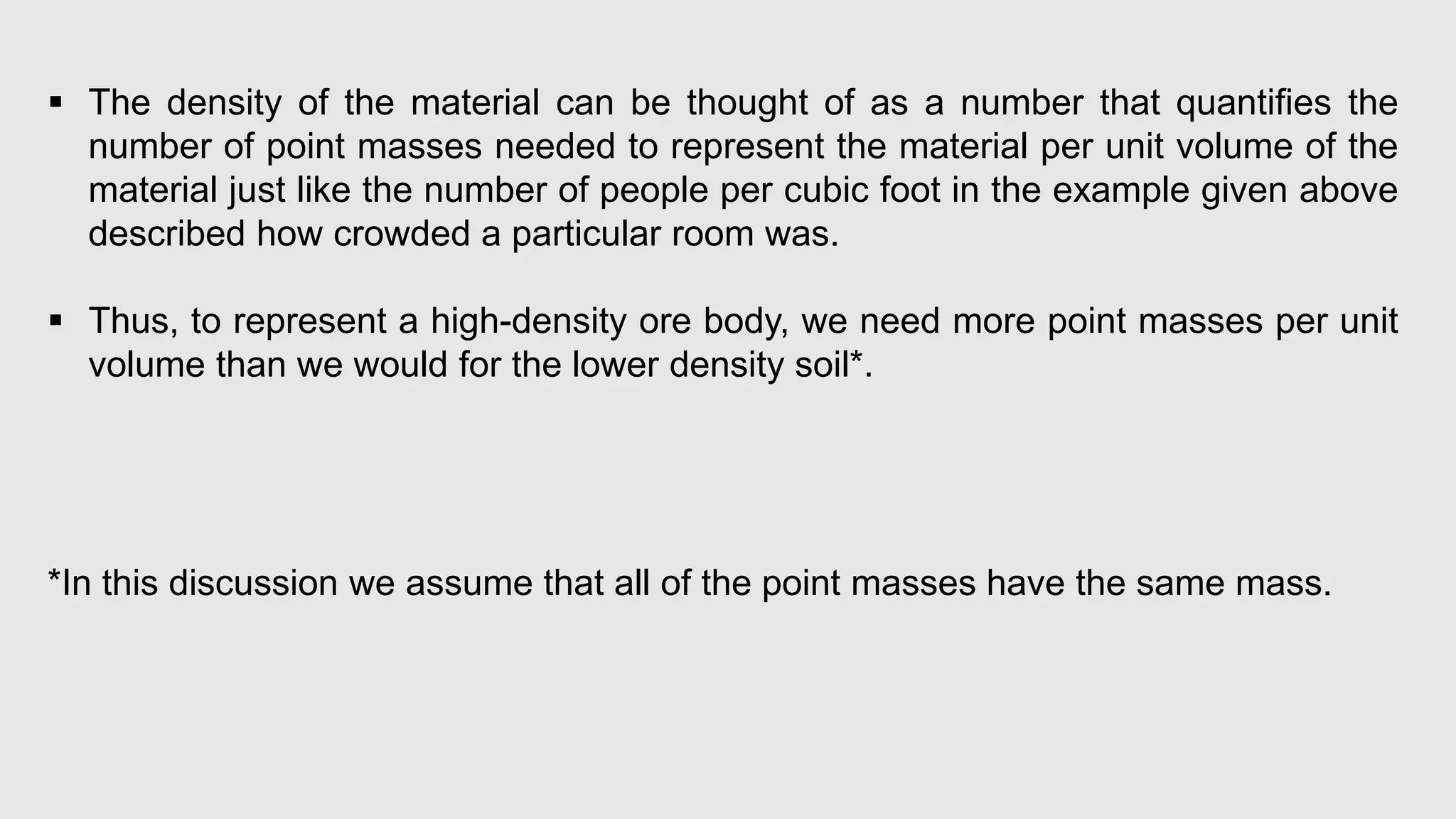  The density of the material can be thought of as a number that quantifies the
number of point masses needed to represent the material per unit volume of the
material just like the number of people per cubic foot in the example given above
described how crowded a particular room was.
 Thus, to represent a high-density ore body, we need more point masses per unit
volume than we would for the lower density soil*.
*In this discussion we assume that all of the point masses have the same mass.
 