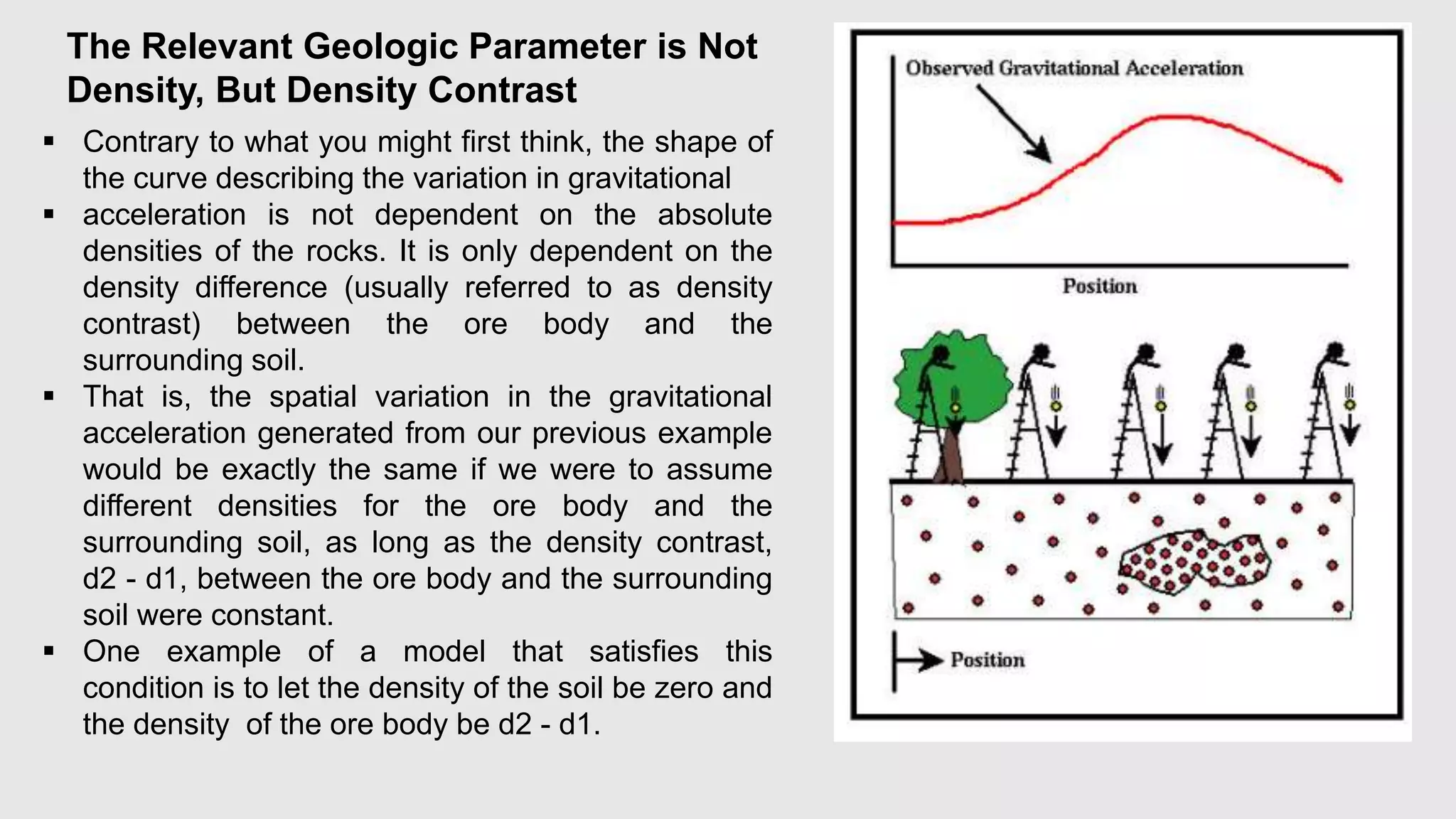 The Relevant Geologic Parameter is Not
Density, But Density Contrast
 Contrary to what you might first think, the shape of
the curve describing the variation in gravitational
 acceleration is not dependent on the absolute
densities of the rocks. It is only dependent on the
density difference (usually referred to as density
contrast) between the ore body and the
surrounding soil.
 That is, the spatial variation in the gravitational
acceleration generated from our previous example
would be exactly the same if we were to assume
different densities for the ore body and the
surrounding soil, as long as the density contrast,
d2 - d1, between the ore body and the surrounding
soil were constant.
 One example of a model that satisfies this
condition is to let the density of the soil be zero and
the density of the ore body be d2 - d1.
 
