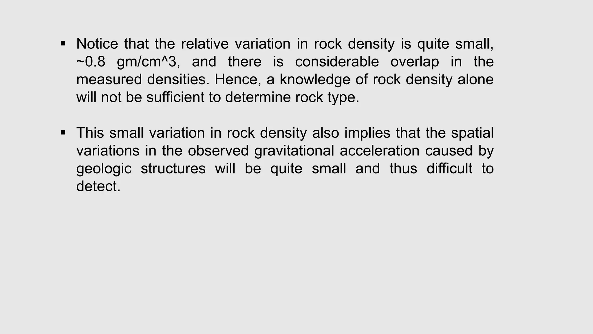  Notice that the relative variation in rock density is quite small,
~0.8 gm/cm^3, and there is considerable overlap in the
measured densities. Hence, a knowledge of rock density alone
will not be sufficient to determine rock type.
 This small variation in rock density also implies that the spatial
variations in the observed gravitational acceleration caused by
geologic structures will be quite small and thus difficult to
detect.
 