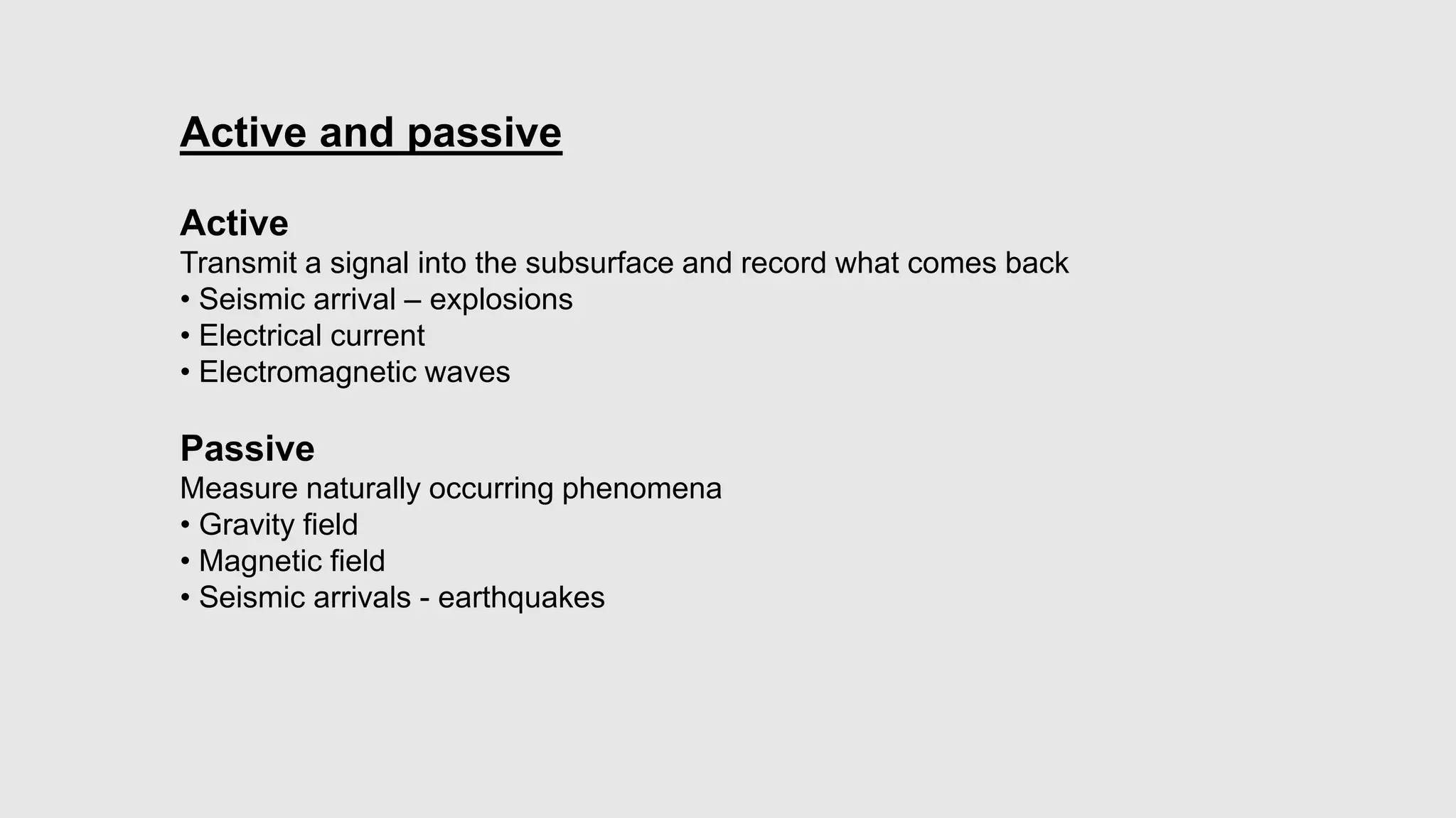 Active and passive
Active
Transmit a signal into the subsurface and record what comes back
• Seismic arrival – explosions
• Electrical current
• Electromagnetic waves
Passive
Measure naturally occurring phenomena
• Gravity field
• Magnetic field
• Seismic arrivals - earthquakes
 