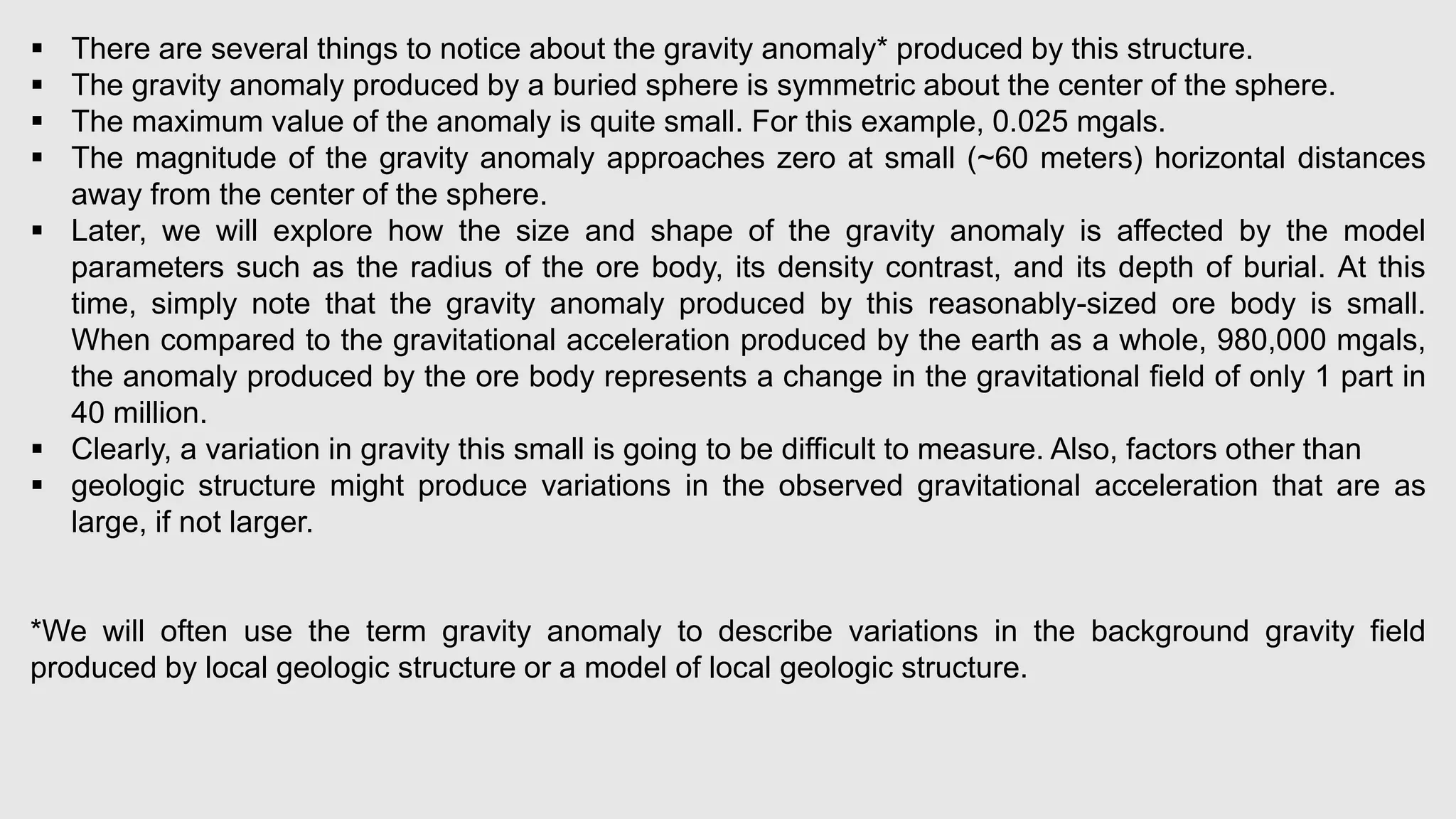  There are several things to notice about the gravity anomaly* produced by this structure.
 The gravity anomaly produced by a buried sphere is symmetric about the center of the sphere.
 The maximum value of the anomaly is quite small. For this example, 0.025 mgals.
 The magnitude of the gravity anomaly approaches zero at small (~60 meters) horizontal distances
away from the center of the sphere.
 Later, we will explore how the size and shape of the gravity anomaly is affected by the model
parameters such as the radius of the ore body, its density contrast, and its depth of burial. At this
time, simply note that the gravity anomaly produced by this reasonably-sized ore body is small.
When compared to the gravitational acceleration produced by the earth as a whole, 980,000 mgals,
the anomaly produced by the ore body represents a change in the gravitational field of only 1 part in
40 million.
 Clearly, a variation in gravity this small is going to be difficult to measure. Also, factors other than
 geologic structure might produce variations in the observed gravitational acceleration that are as
large, if not larger.
*We will often use the term gravity anomaly to describe variations in the background gravity field
produced by local geologic structure or a model of local geologic structure.
 