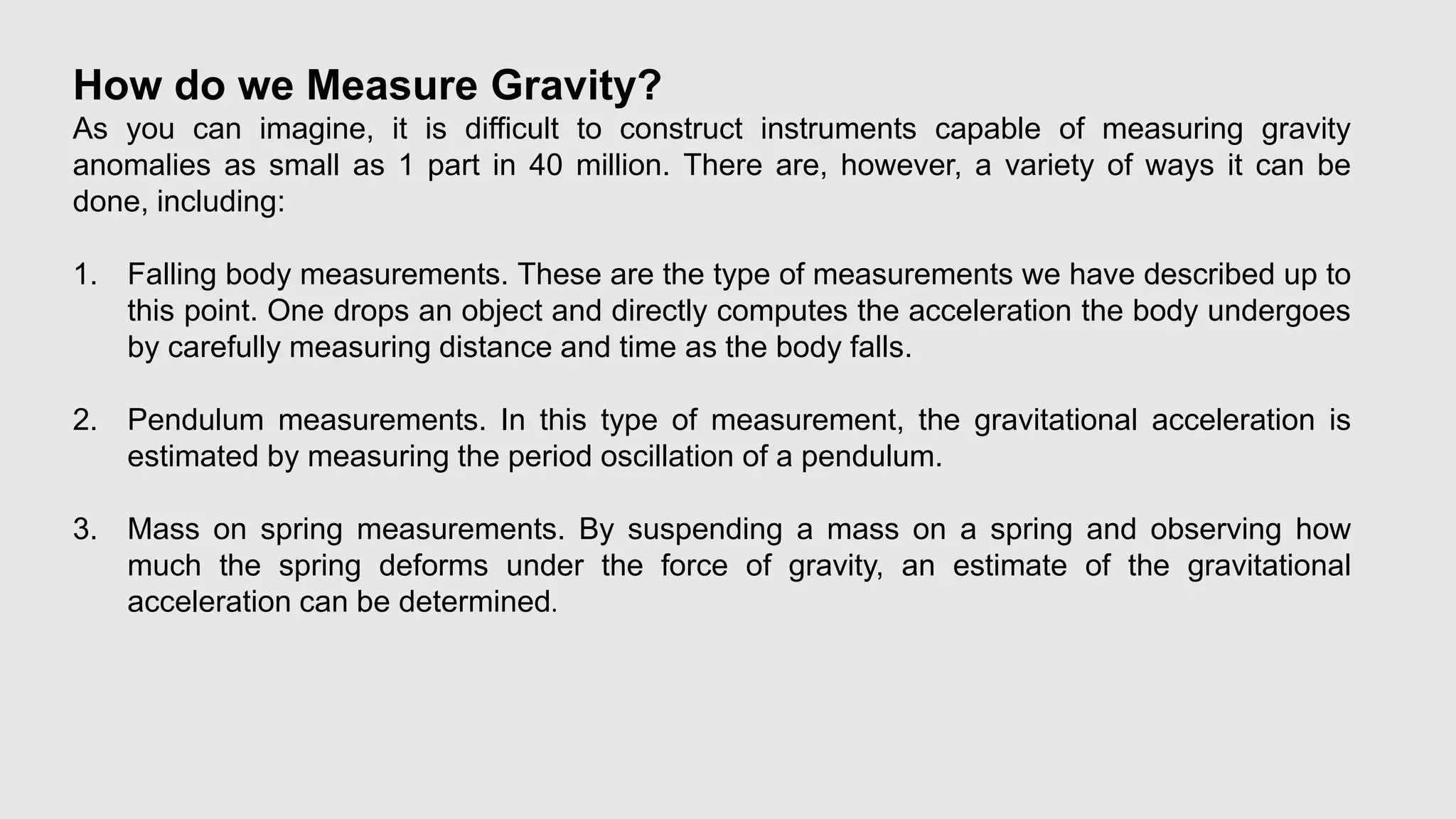 How do we Measure Gravity?
As you can imagine, it is difficult to construct instruments capable of measuring gravity
anomalies as small as 1 part in 40 million. There are, however, a variety of ways it can be
done, including:
1. Falling body measurements. These are the type of measurements we have described up to
this point. One drops an object and directly computes the acceleration the body undergoes
by carefully measuring distance and time as the body falls.
2. Pendulum measurements. In this type of measurement, the gravitational acceleration is
estimated by measuring the period oscillation of a pendulum.
3. Mass on spring measurements. By suspending a mass on a spring and observing how
much the spring deforms under the force of gravity, an estimate of the gravitational
acceleration can be determined.
 