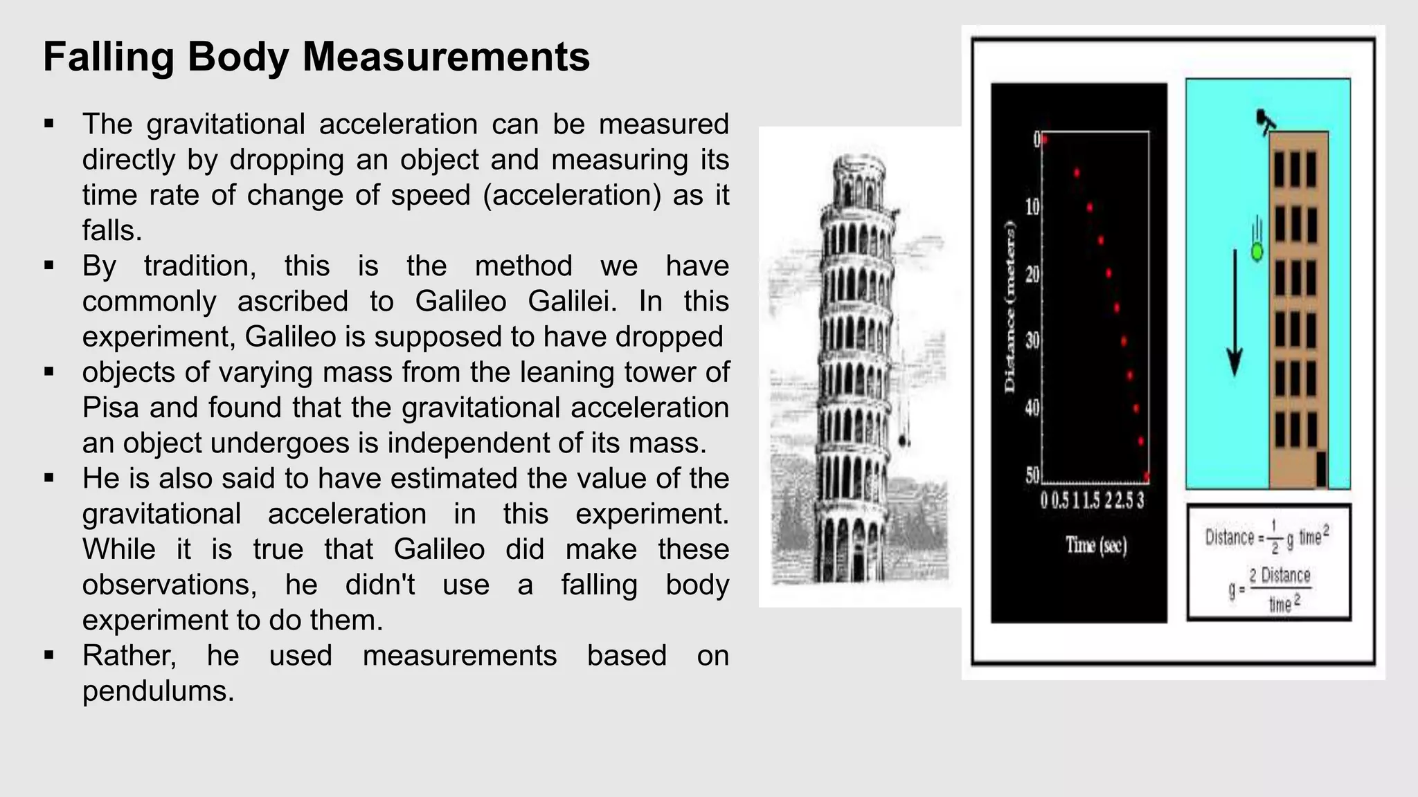 Falling Body Measurements
 The gravitational acceleration can be measured
directly by dropping an object and measuring its
time rate of change of speed (acceleration) as it
falls.
 By tradition, this is the method we have
commonly ascribed to Galileo Galilei. In this
experiment, Galileo is supposed to have dropped
 objects of varying mass from the leaning tower of
Pisa and found that the gravitational acceleration
an object undergoes is independent of its mass.
 He is also said to have estimated the value of the
gravitational acceleration in this experiment.
While it is true that Galileo did make these
observations, he didn't use a falling body
experiment to do them.
 Rather, he used measurements based on
pendulums.
 
