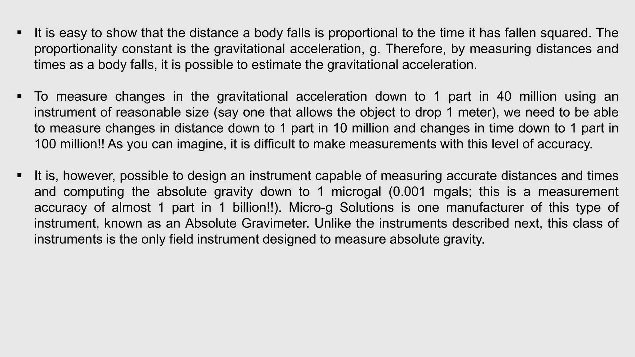  It is easy to show that the distance a body falls is proportional to the time it has fallen squared. The
proportionality constant is the gravitational acceleration, g. Therefore, by measuring distances and
times as a body falls, it is possible to estimate the gravitational acceleration.
 To measure changes in the gravitational acceleration down to 1 part in 40 million using an
instrument of reasonable size (say one that allows the object to drop 1 meter), we need to be able
to measure changes in distance down to 1 part in 10 million and changes in time down to 1 part in
100 million!! As you can imagine, it is difficult to make measurements with this level of accuracy.
 It is, however, possible to design an instrument capable of measuring accurate distances and times
and computing the absolute gravity down to 1 microgal (0.001 mgals; this is a measurement
accuracy of almost 1 part in 1 billion!!). Micro-g Solutions is one manufacturer of this type of
instrument, known as an Absolute Gravimeter. Unlike the instruments described next, this class of
instruments is the only field instrument designed to measure absolute gravity.
 