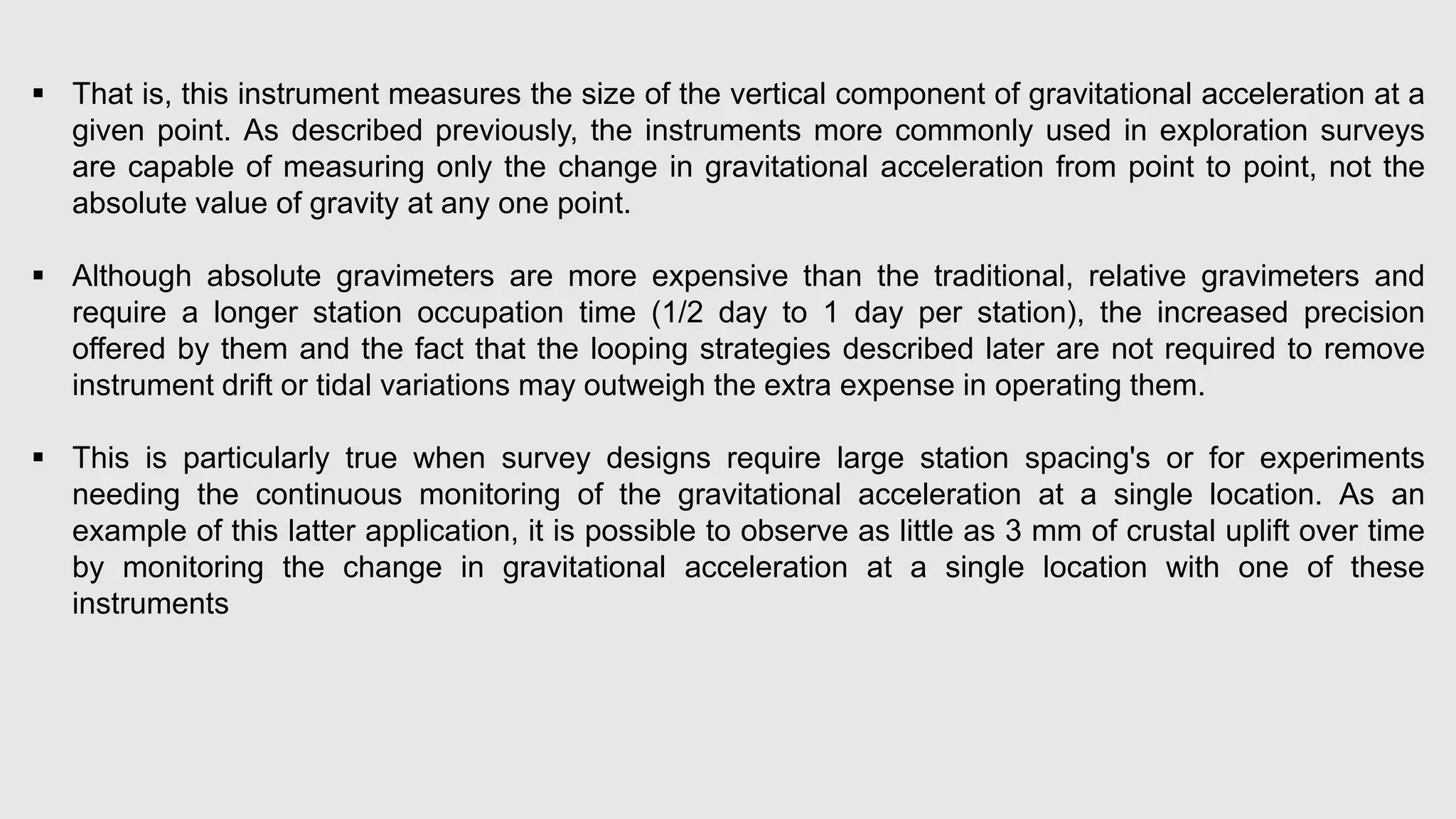  That is, this instrument measures the size of the vertical component of gravitational acceleration at a
given point. As described previously, the instruments more commonly used in exploration surveys
are capable of measuring only the change in gravitational acceleration from point to point, not the
absolute value of gravity at any one point.
 Although absolute gravimeters are more expensive than the traditional, relative gravimeters and
require a longer station occupation time (1/2 day to 1 day per station), the increased precision
offered by them and the fact that the looping strategies described later are not required to remove
instrument drift or tidal variations may outweigh the extra expense in operating them.
 This is particularly true when survey designs require large station spacing's or for experiments
needing the continuous monitoring of the gravitational acceleration at a single location. As an
example of this latter application, it is possible to observe as little as 3 mm of crustal uplift over time
by monitoring the change in gravitational acceleration at a single location with one of these
instruments
 