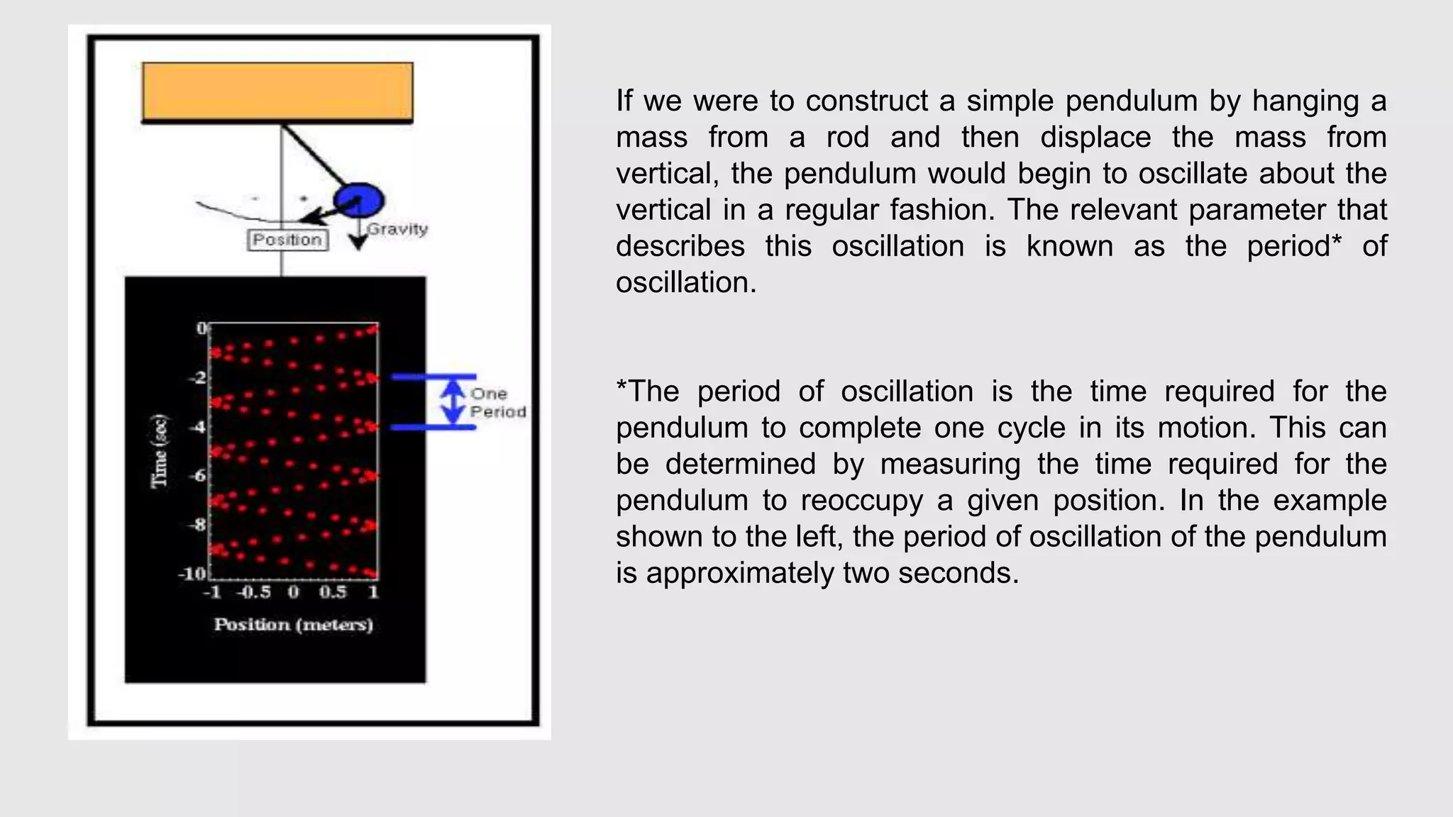 If we were to construct a simple pendulum by hanging a
mass from a rod and then displace the mass from
vertical, the pendulum would begin to oscillate about the
vertical in a regular fashion. The relevant parameter that
describes this oscillation is known as the period* of
oscillation.
*The period of oscillation is the time required for the
pendulum to complete one cycle in its motion. This can
be determined by measuring the time required for the
pendulum to reoccupy a given position. In the example
shown to the left, the period of oscillation of the pendulum
is approximately two seconds.
 