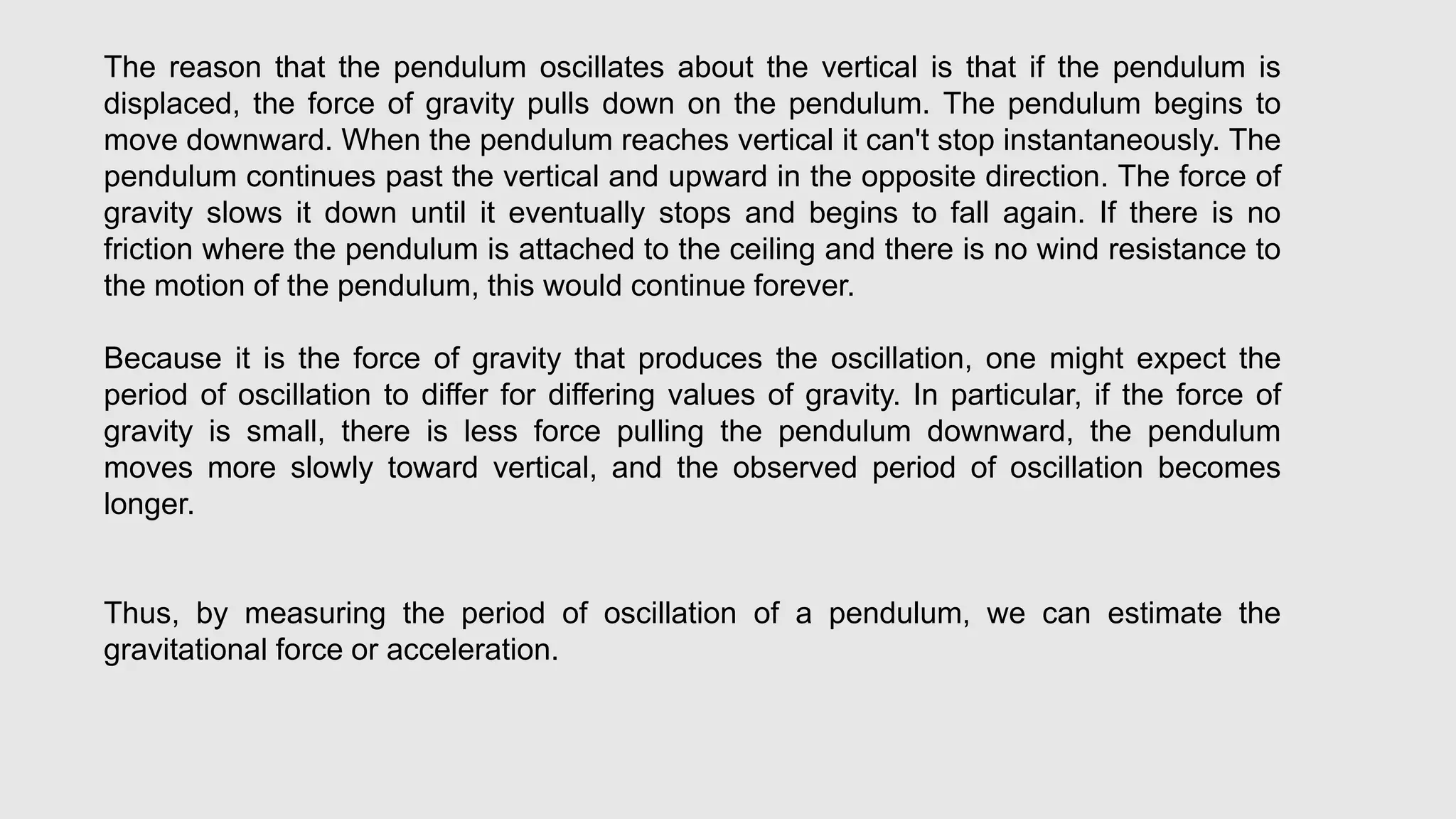 The reason that the pendulum oscillates about the vertical is that if the pendulum is
displaced, the force of gravity pulls down on the pendulum. The pendulum begins to
move downward. When the pendulum reaches vertical it can't stop instantaneously. The
pendulum continues past the vertical and upward in the opposite direction. The force of
gravity slows it down until it eventually stops and begins to fall again. If there is no
friction where the pendulum is attached to the ceiling and there is no wind resistance to
the motion of the pendulum, this would continue forever.
Because it is the force of gravity that produces the oscillation, one might expect the
period of oscillation to differ for differing values of gravity. In particular, if the force of
gravity is small, there is less force pulling the pendulum downward, the pendulum
moves more slowly toward vertical, and the observed period of oscillation becomes
longer.
Thus, by measuring the period of oscillation of a pendulum, we can estimate the
gravitational force or acceleration.
 