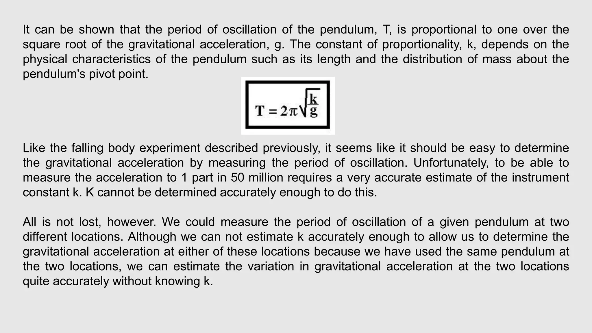 It can be shown that the period of oscillation of the pendulum, T, is proportional to one over the
square root of the gravitational acceleration, g. The constant of proportionality, k, depends on the
physical characteristics of the pendulum such as its length and the distribution of mass about the
pendulum's pivot point.
Like the falling body experiment described previously, it seems like it should be easy to determine
the gravitational acceleration by measuring the period of oscillation. Unfortunately, to be able to
measure the acceleration to 1 part in 50 million requires a very accurate estimate of the instrument
constant k. K cannot be determined accurately enough to do this.
All is not lost, however. We could measure the period of oscillation of a given pendulum at two
different locations. Although we can not estimate k accurately enough to allow us to determine the
gravitational acceleration at either of these locations because we have used the same pendulum at
the two locations, we can estimate the variation in gravitational acceleration at the two locations
quite accurately without knowing k.
 