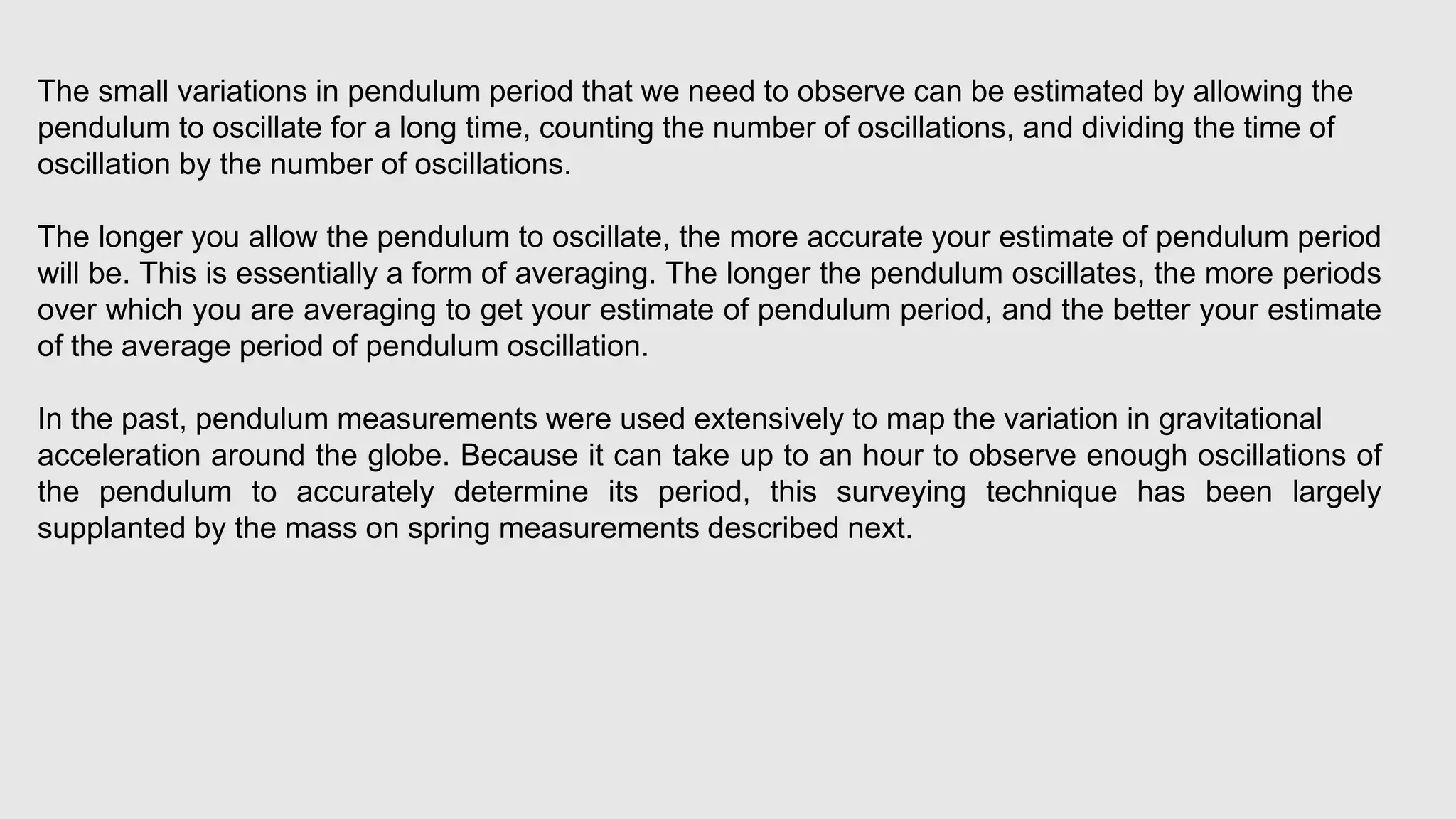 The small variations in pendulum period that we need to observe can be estimated by allowing the
pendulum to oscillate for a long time, counting the number of oscillations, and dividing the time of
oscillation by the number of oscillations.
The longer you allow the pendulum to oscillate, the more accurate your estimate of pendulum period
will be. This is essentially a form of averaging. The longer the pendulum oscillates, the more periods
over which you are averaging to get your estimate of pendulum period, and the better your estimate
of the average period of pendulum oscillation.
In the past, pendulum measurements were used extensively to map the variation in gravitational
acceleration around the globe. Because it can take up to an hour to observe enough oscillations of
the pendulum to accurately determine its period, this surveying technique has been largely
supplanted by the mass on spring measurements described next.
 
