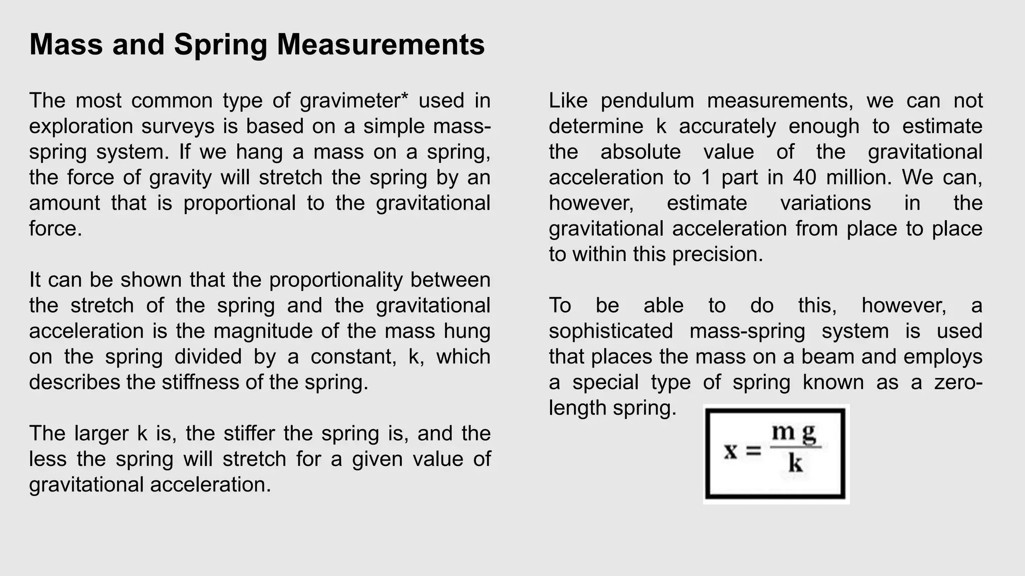 Mass and Spring Measurements
The most common type of gravimeter* used in
exploration surveys is based on a simple mass-
spring system. If we hang a mass on a spring,
the force of gravity will stretch the spring by an
amount that is proportional to the gravitational
force.
It can be shown that the proportionality between
the stretch of the spring and the gravitational
acceleration is the magnitude of the mass hung
on the spring divided by a constant, k, which
describes the stiffness of the spring.
The larger k is, the stiffer the spring is, and the
less the spring will stretch for a given value of
gravitational acceleration.
Like pendulum measurements, we can not
determine k accurately enough to estimate
the absolute value of the gravitational
acceleration to 1 part in 40 million. We can,
however, estimate variations in the
gravitational acceleration from place to place
to within this precision.
To be able to do this, however, a
sophisticated mass-spring system is used
that places the mass on a beam and employs
a special type of spring known as a zero-
length spring.
 