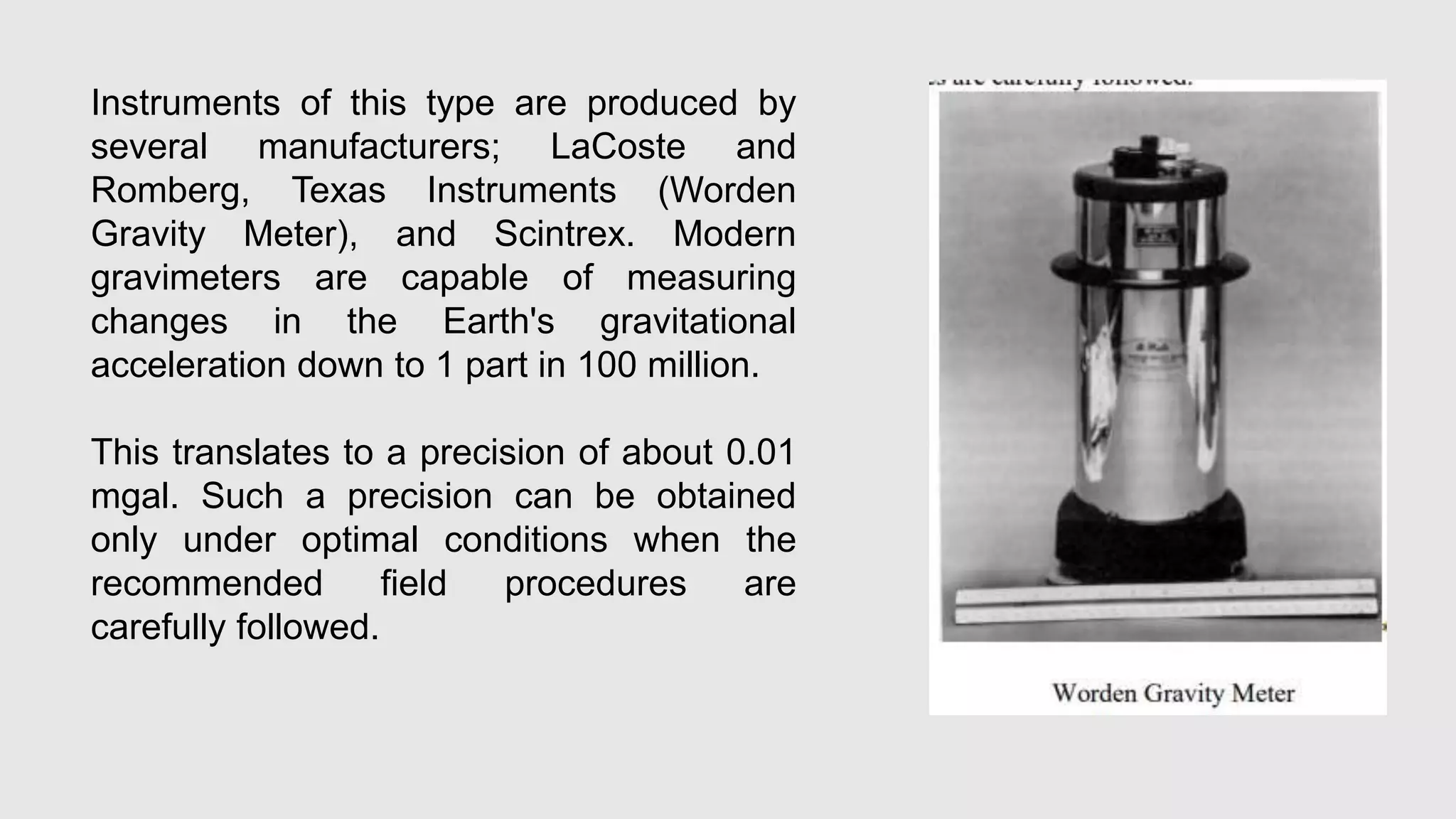 Instruments of this type are produced by
several manufacturers; LaCoste and
Romberg, Texas Instruments (Worden
Gravity Meter), and Scintrex. Modern
gravimeters are capable of measuring
changes in the Earth's gravitational
acceleration down to 1 part in 100 million.
This translates to a precision of about 0.01
mgal. Such a precision can be obtained
only under optimal conditions when the
recommended field procedures are
carefully followed.
 