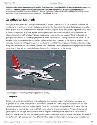 12/31/21, 12:04 PM Geophysical Methods
https://www.gsi.ie/en-ie/programmes-and-projects/minerals/activities/mineral-exploration/Pages/Geophysical-Methods.aspx 1/7
Geological Survey Ireland (https://www.gsi.ie/en-ie) Programmes & Projects (https://www.gsi.ie/en-ie/programmes-and-
projects) Minerals (https://www.gsi.ie/en-ie/programmes-and-projects/minerals) Activities (https://www.gsi.ie/en-
ie/programmes-and-projects/minerals/activities) Mineral Exploration, how it's done (https://www.gsi.ie/en-ie/programmes-
and-projects/minerals/activities/mineral-exploration) Geophysical Methods
Geophysical Methods
​
Geophysical techniques work through applying one of several types of force to the ground, to measure the
resulting energy with use of geophysical equipment and infer the geology from this. Geophysics is generally
much quicker than the aforementioned methods, however, requires more data processing (office-based work)
to develop the geological picture. A great advantage of these methods is that certain instruments can be
attached to small aircraft for covering large areas during regional airborne surveys. This provides sparser
geological information, but can highlight potential metal anomalies on a county-country scale, which can be
followed up by more detailed, ground-based geophysical surveys. However, as the material is being tested
indirectly, there is no 100% guarantee of its conclusions; in addition to being susceptible to contamination by
many man-made metallic structures e.g. power-lines. Therefore, should geophysical surveys prove sufficiently
interesting, drilling will be required afterwards to confirm the accuracy of the results.
Low-flying plane conducting airborne geophysics survey.
Certain rock-forming minerals have a naturally occurring magnetic property, which when surveying for
magnetism of the rocks, allows them to be identified beneath the surface. In particular these are the iron-
containing minerals magnetite and pyrrhotite. These are common constituents in volcanic metal sulphide
deposits, and so may highlight an area of high copper, lead or zinc concentrations. A magnetic survey will
generally occur in 2 stages. Firstly, several lines of magnetic intensity will be measured at set intervals to
develop a magnetic profile over the measured lines, which may run a length of several kilometres. Secondly, if
any sufficiently high readings were found from the first stage, another magnetic survey would proceed over
Magnetic
Important information regarding cookies and the Geological Survey Ireland website. By using this website, you consent
to the use of cookies in accordance with our Cookie Policy (/en-ie/more-on-us/compliance).
Close
 
