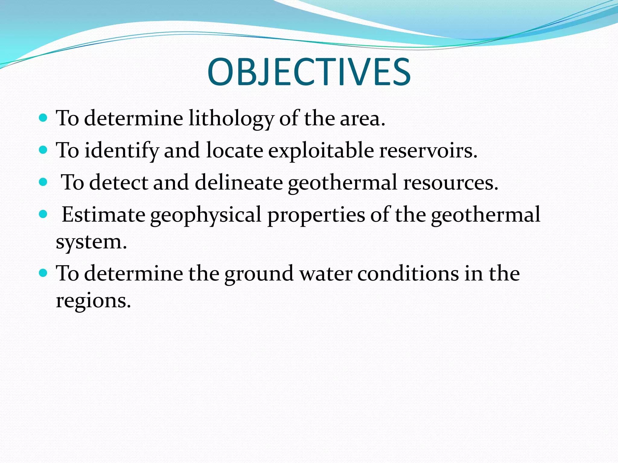 OBJECTIVES
 To determine lithology of the area.
 To identify and locate exploitable reservoirs.

 To detect and delineate geothermal resources.
 Estimate geophysical properties of the geothermal

system.
 To determine the ground water conditions in the
regions.

 