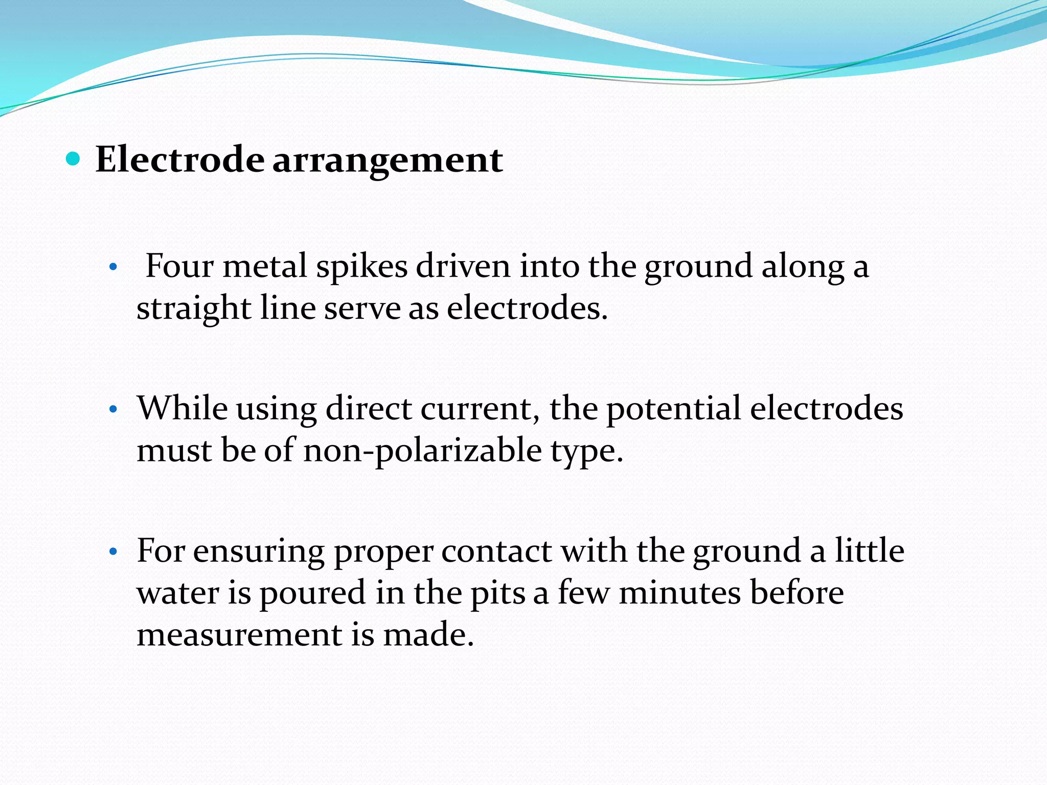  Electrode arrangement
• Four metal spikes driven into the ground along a

straight line serve as electrodes.
• While using direct current, the potential electrodes

must be of non-polarizable type.
• For ensuring proper contact with the ground a little

water is poured in the pits a few minutes before
measurement is made.

 
