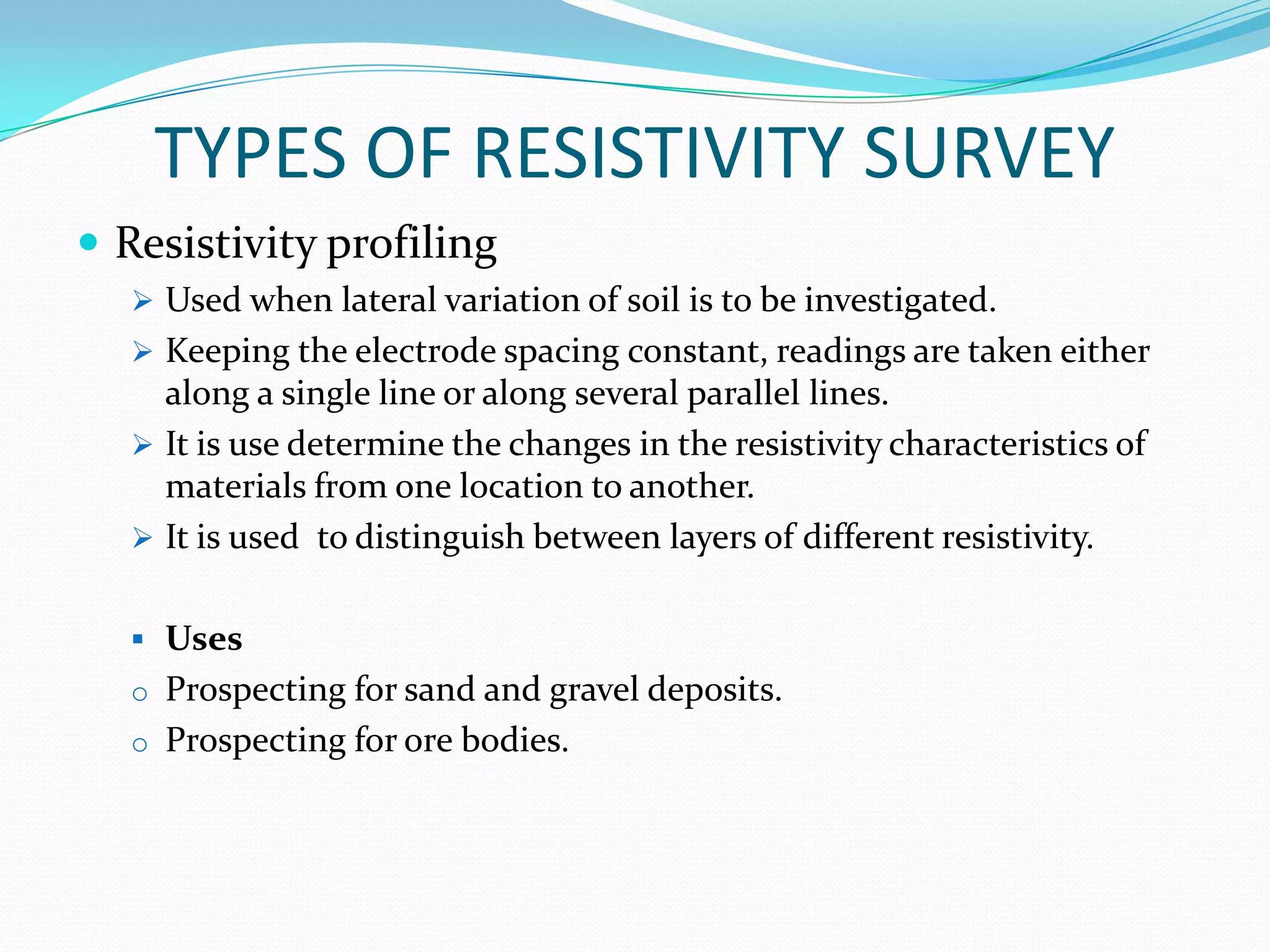 TYPES OF RESISTIVITY SURVEY
 Resistivity profiling
 Used when lateral variation of soil is to be investigated.
 Keeping the electrode spacing constant, readings are taken either

along a single line or along several parallel lines.
 It is use determine the changes in the resistivity characteristics of
materials from one location to another.
 It is used to distinguish between layers of different resistivity.
 Uses
o Prospecting for sand and gravel deposits.
o Prospecting for ore bodies.

 