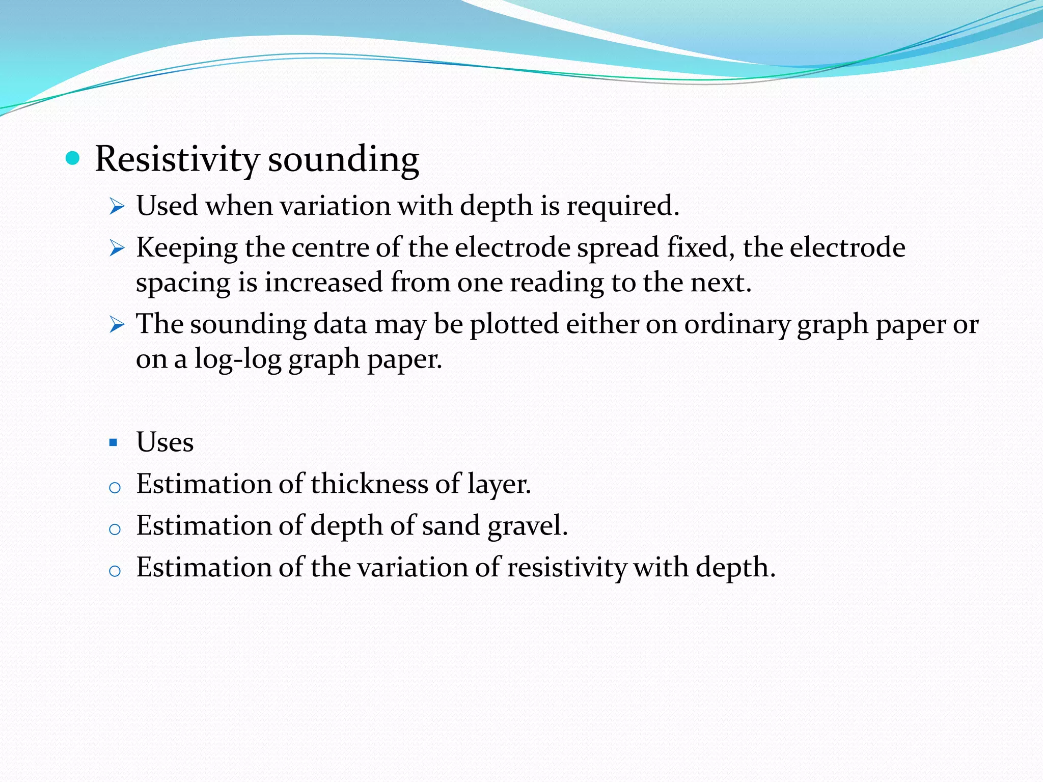  Resistivity sounding
 Used when variation with depth is required.
 Keeping the centre of the electrode spread fixed, the electrode

spacing is increased from one reading to the next.
 The sounding data may be plotted either on ordinary graph paper or
on a log-log graph paper.
 Uses
o Estimation of thickness of layer.
o Estimation of depth of sand gravel.
o Estimation of the variation of resistivity with depth.

 
