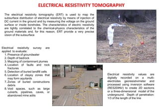 The electrical resistivity tomography (ERT) is used to map the
subsurface distribution of electrical resistivity by means of injection of
DC current in the ground and by measuring the voltage on the ground
surface or inside boreholes. The characteristics of electric resistivity
are tightly correlated to the chemical-physics characteristics of the
ground materials and, for this reason, ERT provide a very precise
vision of the subsurface
Electrical resistivity survey are
applied to evaluate:
1. Presence of groundwater
2. Depth of bedrock
3. Mapping of contaminant plumes
4. Location of faults and rock
fractures
5. Detection of buried landfill cells
6. Location of clayey zones that
may form aquitards
7. Zones of buried constructions
debris
8. Void spaces, such as large
culverts, pipelines, caves, or
abandoned mine adits
Electrical resistivity values are
digitally recorded on a multi-
electrodes georesistivimeter and
processed using inversion software
(RES2DINV) to create 2D sections
or a three-dimensional model of the
underground. Depth of penetration:
1/3 of the length of the line
ELECTRICAL RESISTIVITY TOMOGRAPHY
 