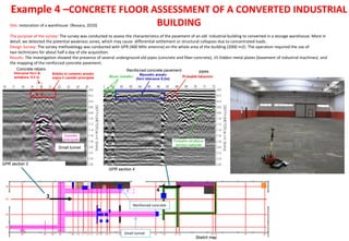 3
4
GPR section 3
Sketch map
GPR section 4
Site: restoration of a warehouse (Novara, 2010)
The purpose of the survey: The survey was conducted to assess the characteristics of the pavement of an old industrial building to converted in a storage warehouse. More in
detail, we detected the potential weakness zones, which may cause differential settlement or structural collapses due to concentrated loads .
Design Survey: The survey methodology was conducted with GPR (400 MHz antenna) on the whole area of the building (2000 m2): The operation required the use of
two technicians for about half a day of site acquisition.
Results: The investigation showed the presence of several underground old pipes (concrete and fiber-concrete), 15 hidden metal plates (basement of industrial machines) and
the mapping of the reinforced concrete pavement.
Example 4 –CONCRETE FLOOR ASSESSMENT OF A CONVERTED INDUSTRIAL
BUILDING
pipesReinforced concrete pavement
Small tunnel
Small tunnel
Concrete rebars
Reinforced concrete
 