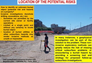 LOCATION OF THE POTENTIAL RISKS
UXO (unexploded ordnance) location with
Magnetometer – CIRPARK Prj – Turin, 2014
In many instances, a geophysical
investigation can be part of the
solution to the problem. These non-
invasive exploratory methods can
greatly reduce the risk of missing
critical subsurface problems or
encountering a buried hazard by
providing a screening tool and
strategy for proposed follow-up
subsurface investigations.
How to identify an unknown buried
object (potential risk and hazard)
on a property?
Invasive investigations (borehole
drilling, excavations, etc.) are:
• Sometime not permitted by the
current site owner or facility
operations
• Limited at a single point and
without any certainty to locate
buried object
• location of buried utilities or
other subsurface hazards may
render invasive methods as
unsafe or impossible
 