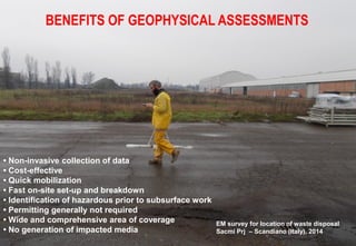 • Non-invasive collection of data
• Cost-effective
• Quick mobilization
• Fast on-site set-up and breakdown
• Identification of hazardous prior to subsurface work
• Permitting generally not required
• Wide and comprehensive area of coverage
• No generation of impacted media
BENEFITS OF GEOPHYSICAL ASSESSMENTS
EM survey for location of waste disposal
Sacmi Prj – Scandiano (Italy), 2014
 