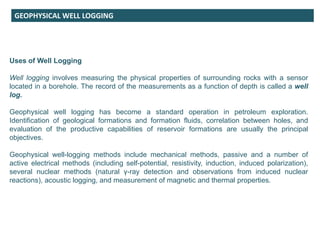 GEOPHYSICAL WELL LOGGING
Uses of Well Logging
Well logging involves measuring the physical properties of surrounding rocks with a sensor
located in a borehole. The record of the measurements as a function of depth is called a well
log.
Geophysical well logging has become a standard operation in petroleum exploration.
Identification of geological formations and formation fluids, correlation between holes, and
evaluation of the productive capabilities of reservoir formations are usually the principal
objectives.
Geophysical well-logging methods include mechanical methods, passive and a number of
active electrical methods (including self-potential, resistivity, induction, induced polarization),
several nuclear methods (natural γ-ray detection and observations from induced nuclear
reactions), acoustic logging, and measurement of magnetic and thermal properties.
 