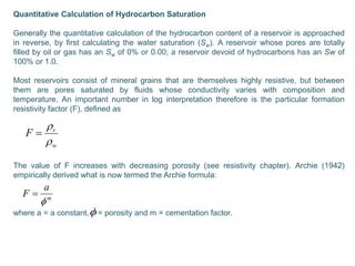 Quantitative Calculation of Hydrocarbon Saturation
Generally the quantitative calculation of the hydrocarbon content of a reservoir is approached
in reverse, by first calculating the water saturation (Sw). A reservoir whose pores are totally
filled by oil or gas has an Sw of 0% or 0.00; a reservoir devoid of hydrocarbons has an Sw of
100% or 1.0.
Most reservoirs consist of mineral grains that are themselves highly resistive, but between
them are pores saturated by fluids whose conductivity varies with composition and
temperature. An important number in log interpretation therefore is the particular formation
resistivity factor (F), defined as
The value of F increases with decreasing porosity (see resistivity chapter). Archie (1942)
empirically derived what is now termed the Archie formula:
where a = a constant, = porosity and m = cementation factor.
w
r
F



m
a
F



 