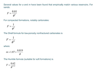 Several values for a and m have been found that empirically match various reservoirs. For
sands:
For compacted formations, notably carbonates:
The Shell formula for low-porosity nonfractured carbonates is
where
The Humble formula (suitable for soft formations) is
2
81.0

F
2
1

F
m
F

1


019.0
87.1 m
15.2
62.0

F
 