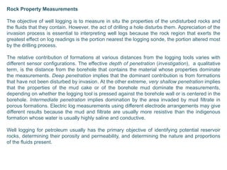 Rock Property Measurements
The objective of well logging is to measure in situ the properties of the undisturbed rocks and
the fluids that they contain. However, the act of drilling a hole disturbs them. Appreciation of the
invasion process is essential to interpreting well logs because the rock region that exerts the
greatest effect on log readings is the portion nearest the logging sonde, the portion altered most
by the drilling process.
The relative contribution of formations at various distances from the logging tools varies with
different sensor configurations. The effective depth of penetration (investigation), a qualitative
term, is the distance from the borehole that contains the material whose properties dominate
the measurements. Deep penetration implies that the dominant contribution is from formations
that have not been disturbed by invasion. At the other extreme, very shallow penetration implies
that the properties of the mud cake or of the borehole mud dominate the measurements,
depending on whether the logging tool is pressed against the borehole wall or is centered in the
borehole. Intermediate penetration implies domination by the area invaded by mud filtrate in
porous formations. Electric log measurements using different electrode arrangements may give
different results because the mud and filtrate are usually more resistive than the indigenous
formation whose water is usually highly saline and conductive.
Well logging for petroleum usually has the primary objective of identifying potential reservoir
rocks, determining their porosity and permeability, and determining the nature and proportions
of the fluids present.
 