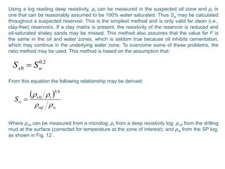 Using a log reading deep resistivity, ρt can be measured in the suspected oil zone and ρr in
one that can be reasonably assumed to be 100% water saturated. Thus Sw may be calculated
throughout a suspected reservoir. This is the simplest method and is only valid for clean (i.e.,
clay-free) reservoirs. If a clay matrix is present, the resistivity of the reservoir is reduced and
oil-saturated shaley sands may be missed. This method also assumes that the value for F is
the same in the oil and water zones, which is seldom true because oil inhibits cementation,
which may continue in the underlying water zone. To overcome some of these problems, the
ratio method may be used. This method is based on the assumption that:
From this equation the following relationship may be derived:
Where ρx0 can be measured from a microlog; ρt from a deep resistivity log; ρmf from the drilling
mud at the surface (corrected for temperature at the zone of interest); and ρw from the SP log,
as shown in Fig. 12 .
2.0
0 wx SS 
 
wmf
tx
wS

 85
0

 