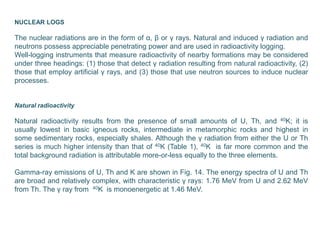 NUCLEAR LOGS
The nuclear radiations are in the form of α, β or γ rays. Natural and induced γ radiation and
neutrons possess appreciable penetrating power and are used in radioactivity logging.
Well-logging instruments that measure radioactivity of nearby formations may be considered
under three headings: (1) those that detect γ radiation resulting from natural radioactivity, (2)
those that employ artificial γ rays, and (3) those that use neutron sources to induce nuclear
processes.
Natural radioactivity
Natural radioactivity results from the presence of small amounts of U, Th, and 40K; it is
usually lowest in basic igneous rocks, intermediate in metamorphic rocks and highest in
some sedimentary rocks, especially shales. Although the γ radiation from either the U or Th
series is much higher intensity than that of 40K (Table 1), 40K is far more common and the
total background radiation is attributable more-or-less equally to the three elements.
Gamma-ray emissions of U, Th and K are shown in Fig. 14. The energy spectra of U and Th
are broad and relatively complex, with characteristic γ rays: 1.76 MeV from U and 2.62 MeV
from Th. The γ ray from 40K is monoenergetic at 1.46 MeV.
 