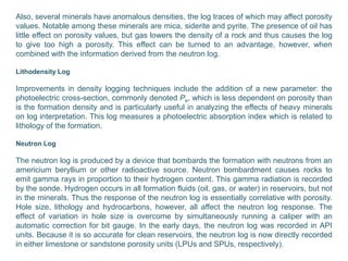Also, several minerals have anomalous densities, the log traces of which may affect porosity
values. Notable among these minerals are mica, siderite and pyrite. The presence of oil has
little effect on porosity values, but gas lowers the density of a rock and thus causes the log
to give too high a porosity. This effect can be turned to an advantage, however, when
combined with the information derived from the neutron log.
Lithodensity Log
Improvements in density logging techniques include the addition of a new parameter: the
photoelectric cross-section, commonly denoted Pe, which is less dependent on porosity than
is the formation density and is particularly useful in analyzing the effects of heavy minerals
on log interpretation. This log measures a photoelectric absorption index which is related to
lithology of the formation.
Neutron Log
The neutron log is produced by a device that bombards the formation with neutrons from an
americium beryllium or other radioactive source. Neutron bombardment causes rocks to
emit gamma rays in proportion to their hydrogen content. This gamma radiation is recorded
by the sonde. Hydrogen occurs in all formation fluids (oil, gas, or water) in reservoirs, but not
in the minerals. Thus the response of the neutron log is essentially correlative with porosity.
Hole size, lithology and hydrocarbons, however, all affect the neutron log response. The
effect of variation in hole size is overcome by simultaneously running a caliper with an
automatic correction for bit gauge. In the early days, the neutron log was recorded in API
units. Because it is so accurate for clean reservoirs, the neutron log is now directly recorded
in either limestone or sandstone porosity units (LPUs and SPUs, respectively).
 