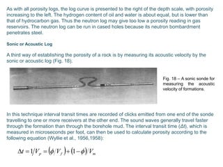 As with all porosity logs, the log curve is presented to the right of the depth scale, with porosity
increasing to the left. The hydrogen content of oil and water is about equal, but is lower than
that of hydrocarbon gas. Thus the neutron log may give too low a porosity reading in gas
reservoirs. The neutron log can be run in cased holes because its neutron bombardment
penetrates steel.
Sonic or Acoustic Log
A third way of establishing the porosity of a rock is by measuring its acoustic velocity by the
sonic or acoustic log (Fig. 18).
In this technique interval transit times are recorded of clicks emitted from one end of the sonde
travelling to one or more receivers at the other end. The sound waves generally travel faster
through the formation than through the borehole mud. The interval transit time (Δt), which is
measured in microseconds per foot, can then be used to calculate porosity according to the
following equation (Wyllie et al., 1956,1958):
Fig. 18 – A sonic sonde for
measuring the acoustic
velocity of formations.
    mfp VVVt   11
 