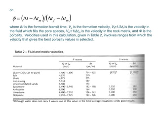 or
where Δt is the formation transit time, Vp is the formation velocity, Vf=1/Δtf is the velocity in
the fluid which fills the pore spaces, Vm=1/Δtm is the velocity in the rock matrix, and Φ is the
porosity. Velocities used in this calculation, given in Table 2, involves ranges from which the
velocity that gives the best porosity values is selected.
   mfm tttt 
Table 2 – Fluid and matrix velocities.
 