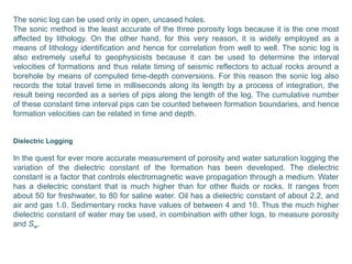 The sonic log can be used only in open, uncased holes.
The sonic method is the least accurate of the three porosity logs because it is the one most
affected by lithology. On the other hand, for this very reason, it is widely employed as a
means of lithology identification and hence for correlation from well to well. The sonic log is
also extremely useful to geophysicists because it can be used to determine the interval
velocities of formations and thus relate timing of seismic reflectors to actual rocks around a
borehole by means of computed time-depth conversions. For this reason the sonic log also
records the total travel time in milliseconds along its length by a process of integration, the
result being recorded as a series of pips along the length of the log. The cumulative number
of these constant time interval pips can be counted between formation boundaries, and hence
formation velocities can be related in time and depth.
Dielectric Logging
In the quest for ever more accurate measurement of porosity and water saturation logging the
variation of the dielectric constant of the formation has been developed. The dielectric
constant is a factor that controls electromagnetic wave propagation through a medium. Water
has a dielectric constant that is much higher than for other fluids or rocks. It ranges from
about 50 for freshwater, to 80 for saline water. Oil has a dielectric constant of about 2.2, and
air and gas 1.0. Sedimentary rocks have values of between 4 and 10. Thus the much higher
dielectric constant of water may be used, in combination with other logs, to measure porosity
and Sw.
 