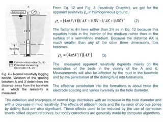 Fig. 4 – Normal resistivity logging
device. Variation of the spacing
between A and X determines the
distance away from the borehole
at which the resistivity is
measured.
From Eq. 12 and Fig. 3 (resistivity Chapter), we get for the
apparent resistivity ρa in homogeneous ground,
(2)
The factor is 4π here rather than 2π as in Eq. 12 because this
equation holds in the interior of the medium rather than at the
surface of a semiinfinite medium. Because the distance AX is
much smaller than any of the other three dimensions, this
becomes
(3)
The measured apparent resistivity depends mainly on the
resistivities of the beds in the vicinity of the A and X.
Measurements will also be affected by the mud in the borehole
and by the penetration of the drilling fluid into formations.
The effective penetration into the formations is about twice the
electrode spacing and varies inversely as the hole diameter.
   1
11114

 BZAZBXAXIVa 
  AXIVa   4
The definition and sharpness of normal logs decreases with an increase in the hole diameter and
with a decrease in mud resistivity. The effects of adjacent beds and the invasion of porous zones
by drilling fluid are also significant. These effects used to be reduced by the use of correction
charts called departure curves, but today corrections are generally made by computer algorithms.
 
