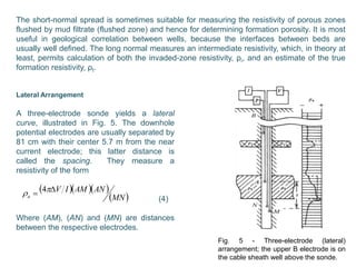 The short-normal spread is sometimes suitable for measuring the resistivity of porous zones
flushed by mud filtrate (flushed zone) and hence for determining formation porosity. It is most
useful in geological correlation between wells, because the interfaces between beds are
usually well defined. The long normal measures an intermediate resistivity, which, in theory at
least, permits calculation of both the invaded-zone resistivity, ρi, and an estimate of the true
formation resistivity, ρt.
Lateral Arrangement
A three-electrode sonde yields a lateral
curve, illustrated in Fig. 5. The downhole
potential electrodes are usually separated by
81 cm with their center 5.7 m from the near
current electrode; this latter distance is
called the spacing. They measure a
resistivity of the form
(4)
Where (AM), (AN) and (MN) are distances
between the respective electrodes.
   
 MN
ANAMIV
a
  4
Fig. 5 - Three-electrode (lateral)
arrangement; the upper B electrode is on
the cable sheath well above the sonde.
 