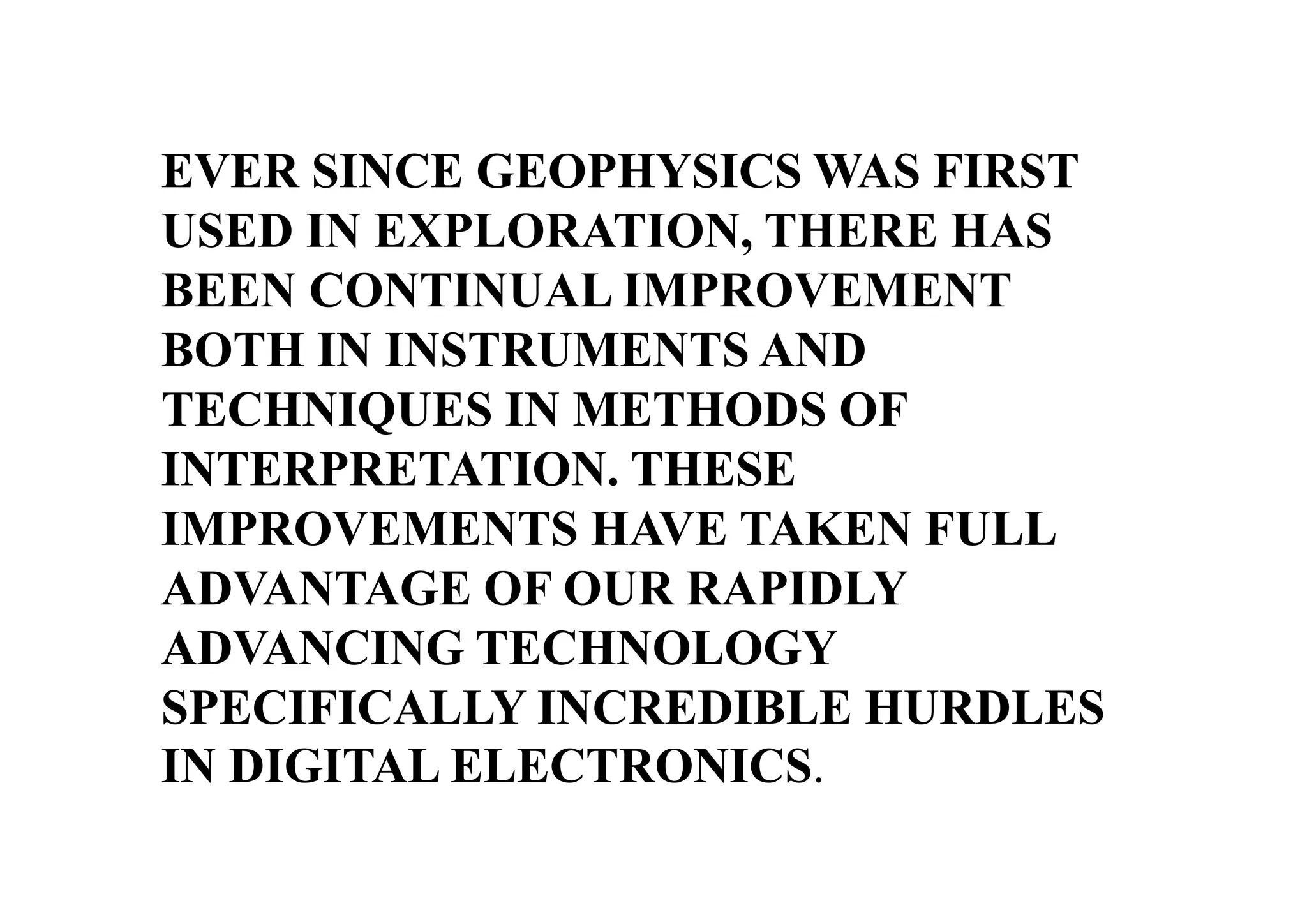 EVER SINCE GEOPHYSICS WAS FIRST
USED IN EXPLORATION, THERE HAS
BEEN CONTINUAL IMPROVEMENT
BOTH IN INSTRUMENTS AND
TECHNIQUES IN METHODS OF
INTERPRETATION. THESE
IMPROVEMENTS HAVE TAKEN FULL
ADVANTAGE OF OUR RAPIDLY
ADVANCING TECHNOLOGY
SPECIFICALLY INCREDIBLE HURDLES
IN DIGITAL ELECTRONICS.

 