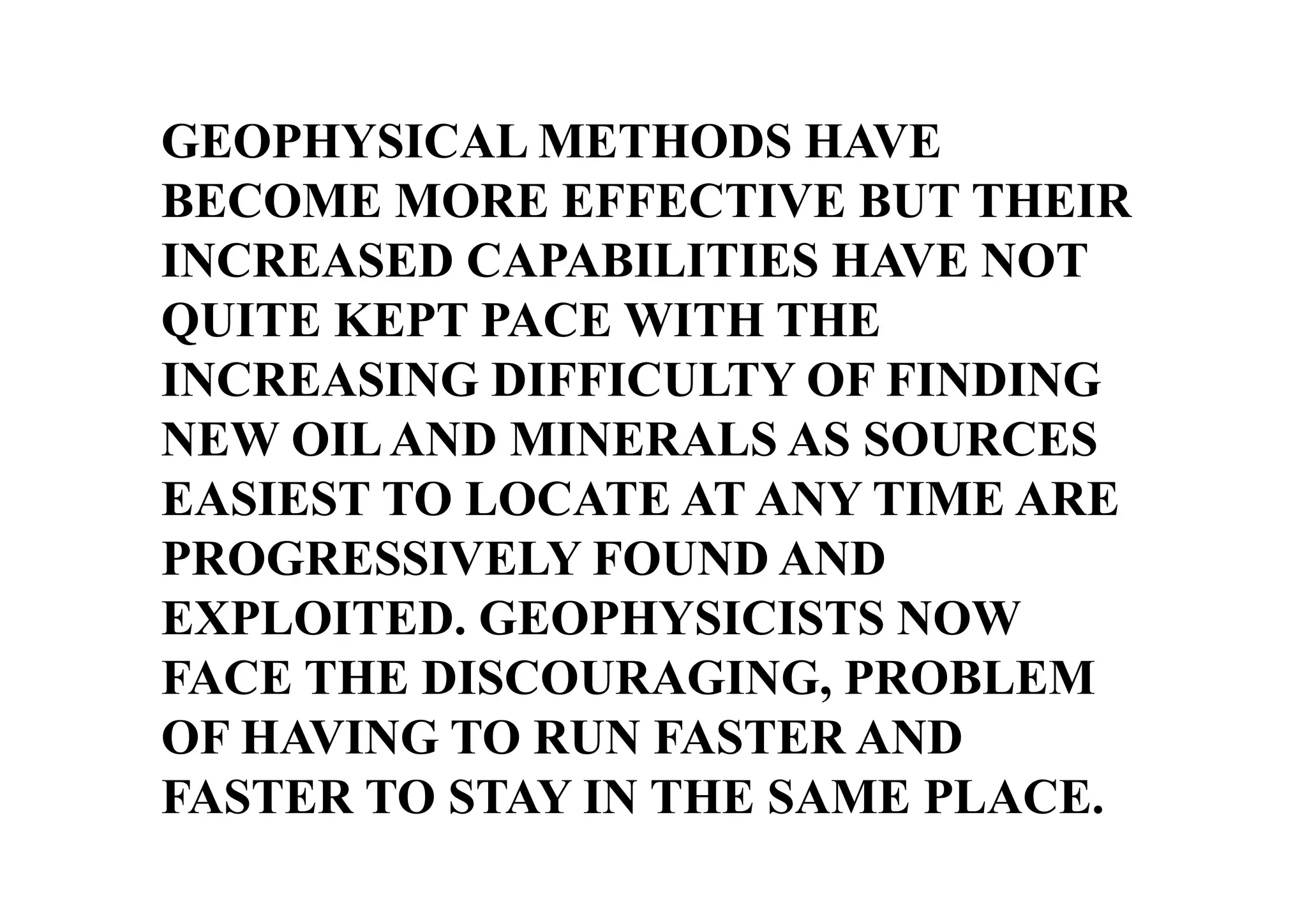 GEOPHYSICAL METHODS HAVE
BECOME MORE EFFECTIVE BUT THEIR
INCREASED CAPABILITIES HAVE NOT
QUITE KEPT PACE WITH THE
INCREASING DIFFICULTY OF FINDING
NEW OIL AND MINERALS AS SOURCES
EASIEST TO LOCATE AT ANY TIME ARE
PROGRESSIVELY FOUND AND
EXPLOITED. GEOPHYSICISTS NOW
FACE THE DISCOURAGING, PROBLEM
OF HAVING TO RUN FASTER AND
FASTER TO STAY IN THE SAME PLACE.

 