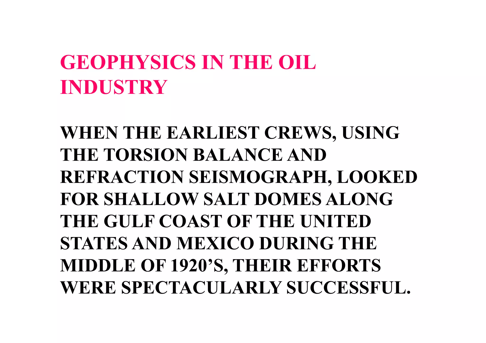 GEOPHYSICS IN THE OIL
INDUSTRY
WHEN THE EARLIEST CREWS, USING
THE TORSION BALANCE AND
REFRACTION SEISMOGRAPH, LOOKED
FOR SHALLOW SALT DOMES ALONG
THE GULF COAST OF THE UNITED
STATES AND MEXICO DURING THE
MIDDLE OF 1920’S, THEIR EFFORTS
WERE SPECTACULARLY SUCCESSFUL.

 