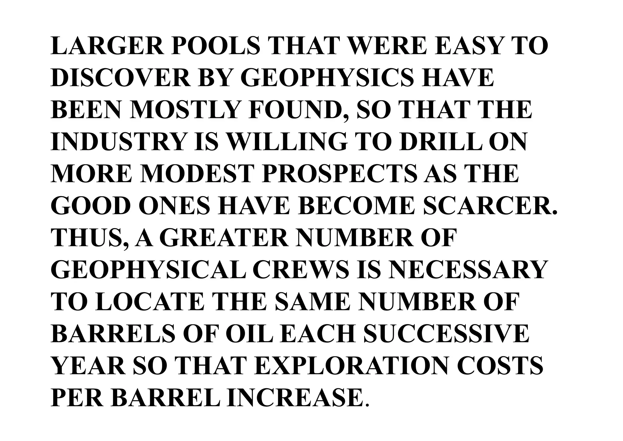 LARGER POOLS THAT WERE EASY TO
DISCOVER BY GEOPHYSICS HAVE
BEEN MOSTLY FOUND, SO THAT THE
INDUSTRY IS WILLING TO DRILL ON
MORE MODEST PROSPECTS AS THE
GOOD ONES HAVE BECOME SCARCER.
THUS, A GREATER NUMBER OF
GEOPHYSICAL CREWS IS NECESSARY
TO LOCATE THE SAME NUMBER OF
BARRELS OF OIL EACH SUCCESSIVE
YEAR SO THAT EXPLORATION COSTS
PER BARREL INCREASE.

 