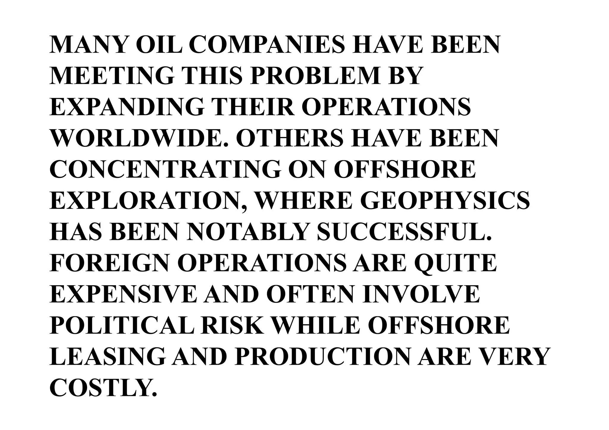 MANY OIL COMPANIES HAVE BEEN
MEETING THIS PROBLEM BY
EXPANDING THEIR OPERATIONS
WORLDWIDE. OTHERS HAVE BEEN
CONCENTRATING ON OFFSHORE
EXPLORATION, WHERE GEOPHYSICS
HAS BEEN NOTABLY SUCCESSFUL.
FOREIGN OPERATIONS ARE QUITE
EXPENSIVE AND OFTEN INVOLVE
POLITICAL RISK WHILE OFFSHORE
LEASING AND PRODUCTION ARE VERY
COSTLY.

 