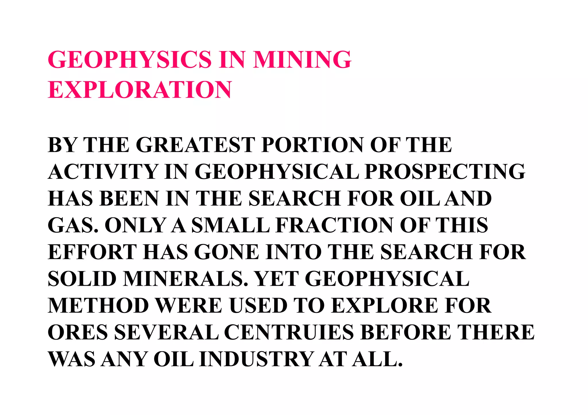 GEOPHYSICS IN MINING
EXPLORATION
BY THE GREATEST PORTION OF THE
ACTIVITY IN GEOPHYSICAL PROSPECTING
HAS BEEN IN THE SEARCH FOR OIL AND
GAS. ONLY A SMALL FRACTION OF THIS
EFFORT HAS GONE INTO THE SEARCH FOR
SOLID MINERALS. YET GEOPHYSICAL
METHOD WERE USED TO EXPLORE FOR
ORES SEVERAL CENTRUIES BEFORE THERE
WAS ANY OIL INDUSTRY AT ALL.

 