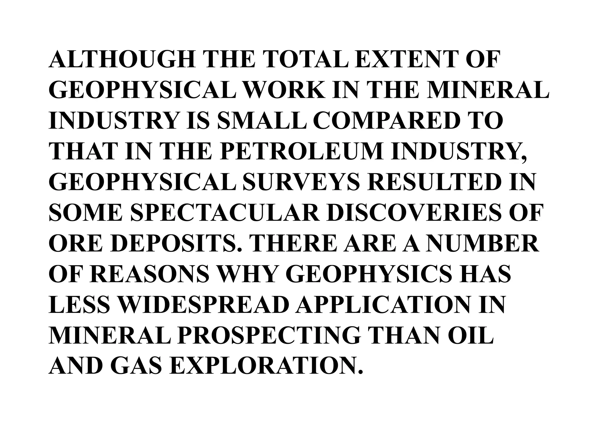 ALTHOUGH THE TOTAL EXTENT OF
GEOPHYSICAL WORK IN THE MINERAL
INDUSTRY IS SMALL COMPARED TO
THAT IN THE PETROLEUM INDUSTRY,
GEOPHYSICAL SURVEYS RESULTED IN
SOME SPECTACULAR DISCOVERIES OF
ORE DEPOSITS. THERE ARE A NUMBER
OF REASONS WHY GEOPHYSICS HAS
LESS WIDESPREAD APPLICATION IN
MINERAL PROSPECTING THAN OIL
AND GAS EXPLORATION.

 