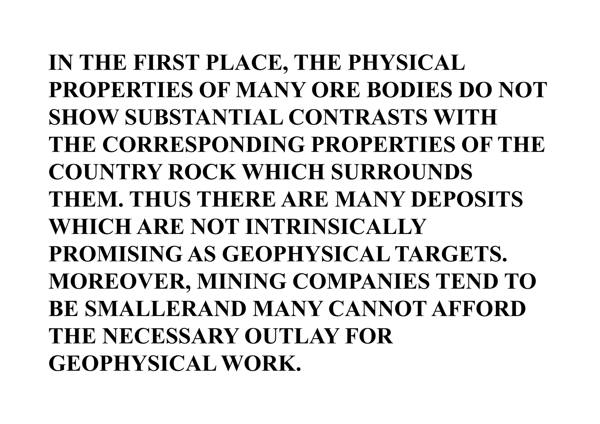 IN THE FIRST PLACE, THE PHYSICAL
PROPERTIES OF MANY ORE BODIES DO NOT
SHOW SUBSTANTIAL CONTRASTS WITH
THE CORRESPONDING PROPERTIES OF THE
COUNTRY ROCK WHICH SURROUNDS
THEM. THUS THERE ARE MANY DEPOSITS
WHICH ARE NOT INTRINSICALLY
PROMISING AS GEOPHYSICAL TARGETS.
MOREOVER, MINING COMPANIES TEND TO
BE SMALLERAND MANY CANNOT AFFORD
THE NECESSARY OUTLAY FOR
GEOPHYSICAL WORK.

 