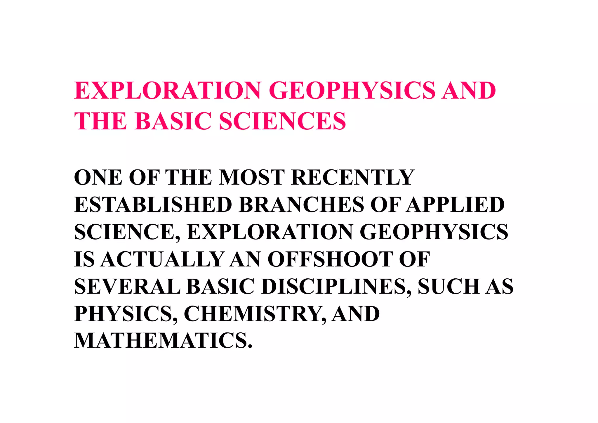 EXPLORATION GEOPHYSICS AND
THE BASIC SCIENCES
ONE OF THE MOST RECENTLY
ESTABLISHED BRANCHES OF APPLIED
SCIENCE, EXPLORATION GEOPHYSICS
IS ACTUALLY AN OFFSHOOT OF
SEVERAL BASIC DISCIPLINES, SUCH AS
PHYSICS, CHEMISTRY, AND
MATHEMATICS.

 