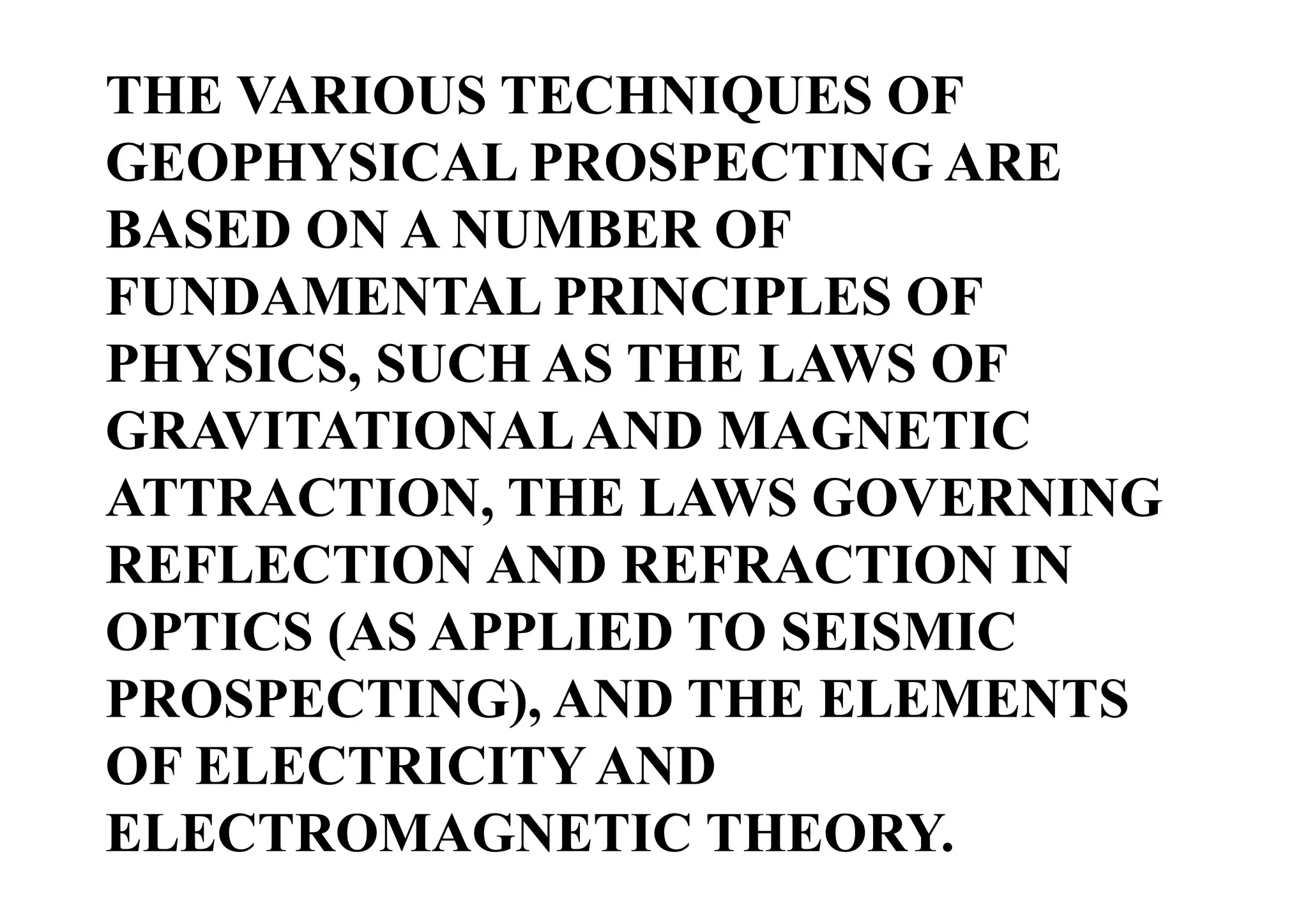 THE VARIOUS TECHNIQUES OF
GEOPHYSICAL PROSPECTING ARE
BASED ON A NUMBER OF
FUNDAMENTAL PRINCIPLES OF
PHYSICS, SUCH AS THE LAWS OF
GRAVITATIONAL AND MAGNETIC
ATTRACTION, THE LAWS GOVERNING
REFLECTION AND REFRACTION IN
OPTICS (AS APPLIED TO SEISMIC
PROSPECTING), AND THE ELEMENTS
OF ELECTRICITY AND
ELECTROMAGNETIC THEORY.

 