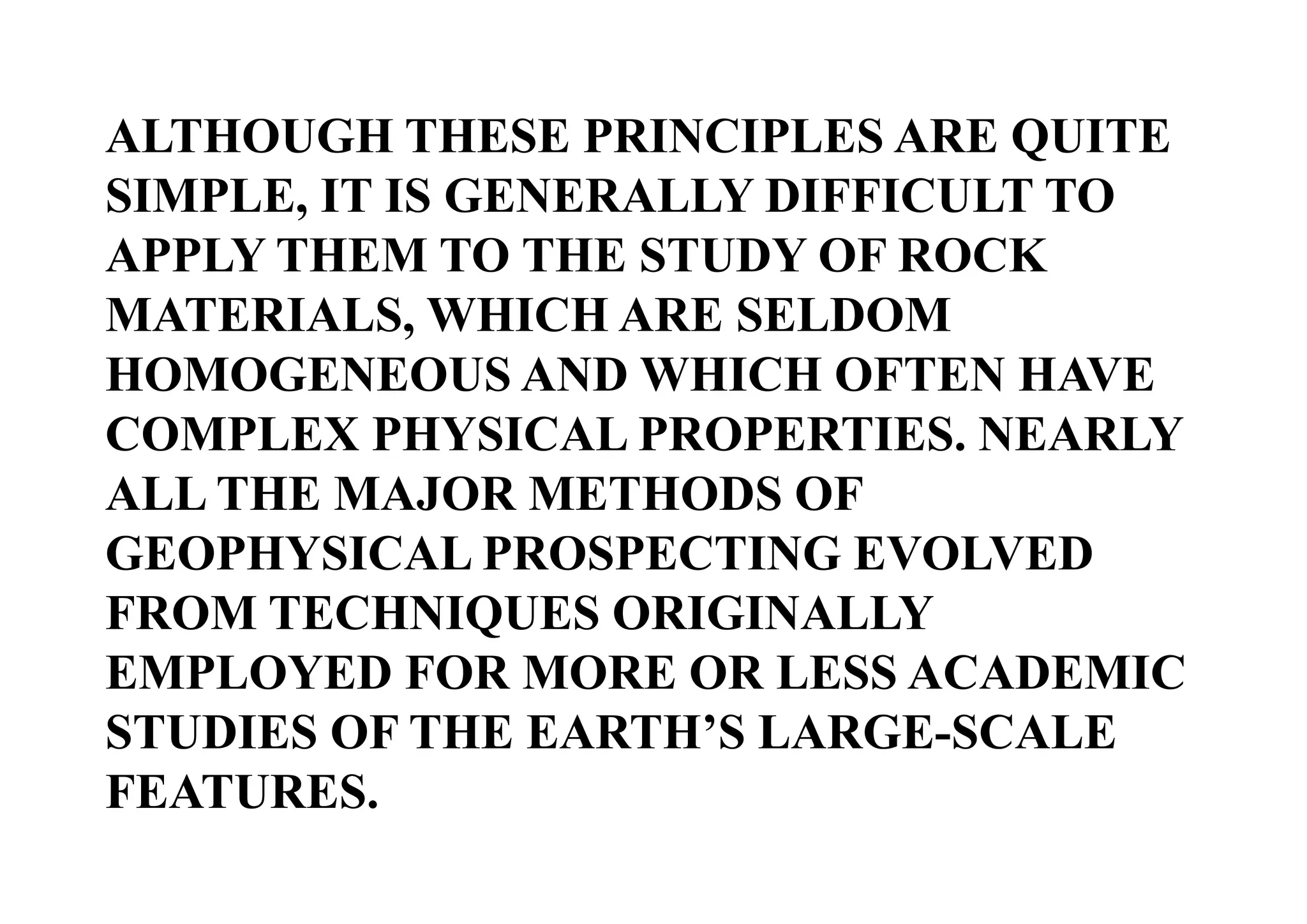 ALTHOUGH THESE PRINCIPLES ARE QUITE
SIMPLE, IT IS GENERALLY DIFFICULT TO
APPLY THEM TO THE STUDY OF ROCK
MATERIALS, WHICH ARE SELDOM
HOMOGENEOUS AND WHICH OFTEN HAVE
COMPLEX PHYSICAL PROPERTIES. NEARLY
ALL THE MAJOR METHODS OF
GEOPHYSICAL PROSPECTING EVOLVED
FROM TECHNIQUES ORIGINALLY
EMPLOYED FOR MORE OR LESS ACADEMIC
STUDIES OF THE EARTH’S LARGE-SCALE
FEATURES.

 