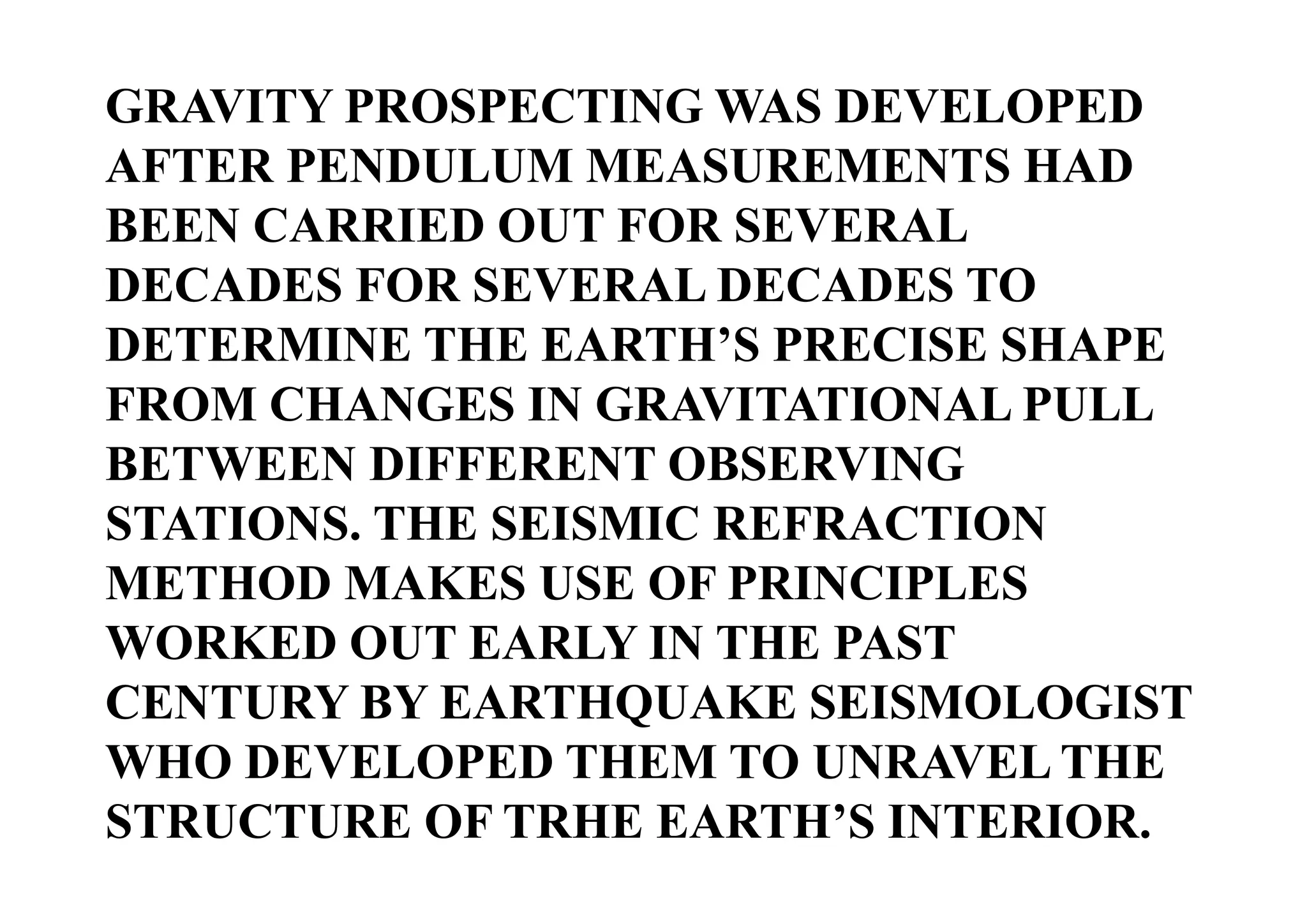 GRAVITY PROSPECTING WAS DEVELOPED
AFTER PENDULUM MEASUREMENTS HAD
BEEN CARRIED OUT FOR SEVERAL
DECADES FOR SEVERAL DECADES TO
DETERMINE THE EARTH’S PRECISE SHAPE
FROM CHANGES IN GRAVITATIONAL PULL
BETWEEN DIFFERENT OBSERVING
STATIONS. THE SEISMIC REFRACTION
METHOD MAKES USE OF PRINCIPLES
WORKED OUT EARLY IN THE PAST
CENTURY BY EARTHQUAKE SEISMOLOGIST
WHO DEVELOPED THEM TO UNRAVEL THE
STRUCTURE OF TRHE EARTH’S INTERIOR.

 