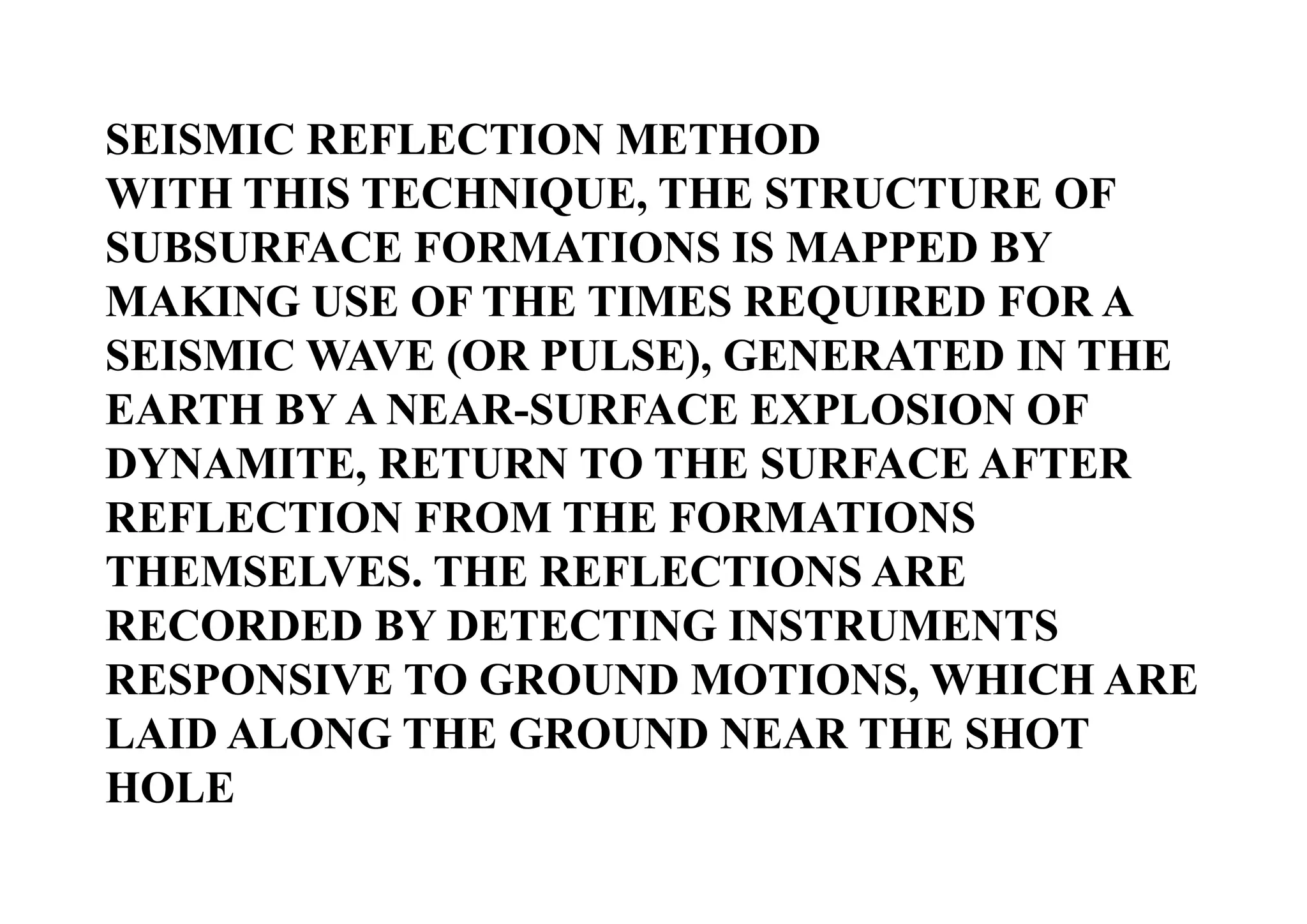 SEISMIC REFLECTION METHOD
WITH THIS TECHNIQUE, THE STRUCTURE OF
SUBSURFACE FORMATIONS IS MAPPED BY
MAKING USE OF THE TIMES REQUIRED FOR A
SEISMIC WAVE (OR PULSE), GENERATED IN THE
EARTH BY A NEAR-SURFACE EXPLOSION OF
DYNAMITE, RETURN TO THE SURFACE AFTER
REFLECTION FROM THE FORMATIONS
THEMSELVES. THE REFLECTIONS ARE
RECORDED BY DETECTING INSTRUMENTS
RESPONSIVE TO GROUND MOTIONS, WHICH ARE
LAID ALONG THE GROUND NEAR THE SHOT
HOLE

 